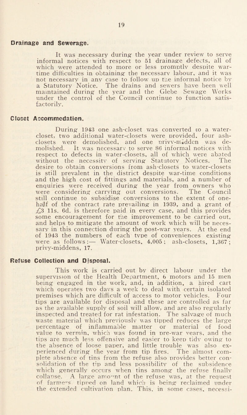Drainage and Sewerage. It was necessary during the year under review to serve informal notices with respect to 51 drainage defects, all of which were attended to more or less promptlv despite war- time difficulties in obtaining the necessarv labour, and it was not necessary in any case to follow up the informal notice by a Statutory Notice. The drains and sewers have; been well maintained during the year and the Glebe Sewage Works under the control of the Council continue to function satis- factorily. Closet Accommodation. During 1943 one ash-closet was converted co a water- closet, two additional water-closets were provided, four ash- closets were demolished, and one privv-midden was de- molished. It was necessarv to serve 86 informal notices with respect to defects in water-closets, all of which were abated without the necessitv of serving Statutory Notices. The desire to obtain conversions from ash-closets to water-closets is still prevalent in the district despite war-time conditions and the high cost of fittings and materials, and a number of enquiries were received during the year from owners who were considering carrving out conversions. The Council still continue to subsidise conversions to the extent of one- hailf of the contract rate prevailing in 1939, and a grant of £3 11s. 6d. is therefore paid in every case, and this provides some encouragement for the improvement to be carried out, and helps to mitigate the amount of work which will be neces- sary in this connection during the post-war years. At the end of 1943 the numbers of each type of conveniences existing were as follows:— Water-closets. 4,005; ash-closets, 1,367; privy-middens, 17. Refuse Collection and Disposal. This work is carried out by direct labour under the supervision of the Health Department, 6 motors and 15 men being engaged in the work, and, in addition, a hired cart which operates two days a week to deal with certain isolated premises which are difficult of access to motor vehicles. Four tips are available for disposal and these are controlled as far as the available supply of soil will allow, and are also regularly inspected and treated for rat infestation. The salvage of much waste material which previouslv was tipped reduces the large percentage of inflammable matter or material of food value to vermin, which was found in pre-war vears, and the tips are much less offensive and easier to keep tidv owing to the absence of loose paper, and little trouble was also ex- perienced during the year from tip fires. The almost com- plete absence of tins from the refuse also provides better con- solidation of the tip and less possibilitv of the subsidence which generally occurs when tins among the refuse finally collapse. A large amount of the refuse was, at the request of farmers. tipped on land which is being reclaimed under the extended cultivation plan. This, in some cases, necessi-