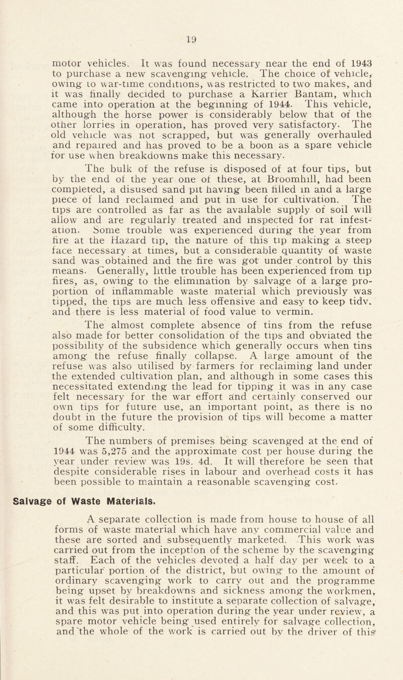 motor vehicles. It was found necessary near the end of 1943 to purchase a new scavenging- vehicle. The choice of vehicle, owing to war-time conditions, was restricted to two makes, and it was finally decided to purchase a Karrier Bantam, which came into operation at the beginning of 1944. This vehicle, although the horse power is considerably below that of the other lorries in operation, has proved very satisfactory. The old vehicle was not scrapped, but was generally overhauled and repaired and has proved to be a. boon as a spare vehicle for use when breakdowns make this necessary. The bulk of the refuse is disposed of at four tips, but by the end of the year one of these, at Broomhill, had been completed, a disused sand pit having been filled m and a large piece of land reclaimed and put in use for cultivation. The tips are controlled as far as the available supply of soil will allow and are regularly treated and inspected for rat infest- ation. Some trouble was experienced during the year from fire at the Hazard tip, the nature of this tip making a steep face necessary at times, but a considerable quantity of waste sand was obtained and the fire was got under control by this means. Generally, little trouble has been experienced from tip fires, as, owing to the elimination by salvage of a large pro- portion of inflammable waste material which previously was tipped, the tips are much less offensive and easy to keep tidv. and there is less material of food value to vermin. The almost complete absence of tins from the refuse also made for better consolidation of the tips and obviated the possibility of the subsidence which generally occurs when tins among the refuse finally collapse. A large amount of the refuse was also utilised by farmers for reclaiming land under the extended cultivation plan, and although in some cases this necessitated extending the lead for tipping it was in any case felt necessary for the war effort and certainly conserved our own tips for future use, an important point, as there is no doubt in the future the provision of tips will become a matter of some difficulty. The numbers of premises being scavenged at the end of 1944 was 5,275 and the approximate cost per house during the year under review was 19s. 4d. It will therefore be seen that despite considerable rises in labour and overhead costs it has been possible to maintain a reasonable scavenging cost. Salvage of Waste Materials. A separate collection is made from house to house of all forms of waste material which have any commercial value and these are sorted and subsequently marketed. This work was carried out from the inception of the scheme by the scavenging staff. Each of the vehicles devoted a half day per week to a particular portion of the district, but owing to the amount of ordinary scavenging work to carry out and the programme being upset by breakdowns and sickness among the workmen, it was felt desirable to institute a separate collection of salvage, and this was put into operation during the year under review, a spare motor vehicle being used entirely for salvage collection, and the whole of the work is carried out by the driver of this*