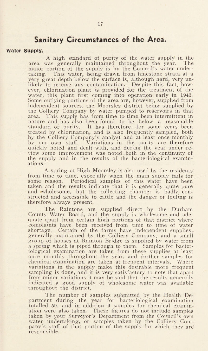 Sanitary Circumstances of the Area. Water Supply. A high standard of purity of the water supply in the area was generally maintained throughout the year. The major portion of the supply is by the Council’s 'water under- taking. This water, being drawn from limestone strata at a very great depth below the surface is, although hard, very un- likely to receive any contamination. Despite this fact, how- ever, chlorination plant is provided for the treatment of the water, this plant first coming into operation early in 1943. Some outlying portions of the area are, however, supplied from independent sources, the Moorsley district being supplied by the Colliery Company by water pumped to reservoirs in that area. This supply has from time to- time been intermittent in nature and has also been found to be below a reasonable standard of purity. It has therefore, for some years been treated by chlorination, and is also frequently sampled, both by the Colliery Company’s analyst and at least once monthly by our own staff. Variations in the purity are therefore quickly noted and dealt with, and during the year under re- view some improvement was noted.both in the continuity of the supply and in the results of the bacteriological examin- ations. A spring at High Moorsley is also used by the residents from time to time, especially when the main supply fails for some reason. Periodical samples of this water have been taken and the results indicate that it is generally quite pure and 'wholesome, but the collecting chamber is badly con- structed and accessible to cattle and the danger of fouling is therefore always present. The Raintons are supplied direct by the Durham County Water Board, and the supply is wholesome and ade- quate apart from certain high portions of that district where complaints have been received from time to time of water shortage. Certain of the farms have independent supplies, generally maintained by the Colliery Company, and a small group of houses at Rainton Bridge is supplied bv water from a spring which is piped through to them. Samples for bacter- iological examination are taken from these supplies at least once monthly throughout the year, and further samples for chemical examination are taken at frequent intervals. Where variations in the supply make this desirable more frequent sampling is done, and it is very satisfactory to note that apart from minor variations it may be said that the results generally indicated a good supply of wholesome water was available throughout the district. The number of samples submitted by the Health De- partment during the year for bacteriological examination totalled 59, and in addition 9 samples for chemical examin- ation were also taken. These figures do not include samples taken by your Surveyor’s Department from the Council’s own water undertaking, or samples taken by the Colliery Com- pany’s staff of that portion of the supply for which they are' responsible.