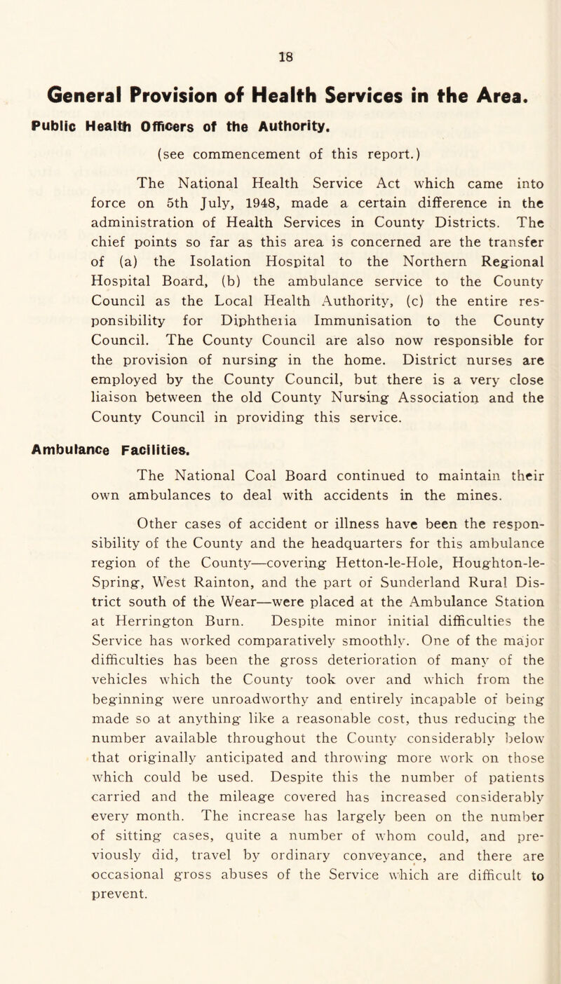 General Provision of Health Services in the Area. Public Health Officers of the Authority. (see commencement of this report.) The National Health Service Act which came into force on 5th July, 1948, made a certain difference in the administration of Health Services in County Districts. The chief points so far as this area is concerned are the transfer of (a) the Isolation Hospital to the Northern Regional Hospital Board, (b) the ambulance service to the County Council as the Local Health Authority, (c) the entire res- ponsibility for Diphtheiia Immunisation to the County Council. The County Council are also now responsible for the provision of nursing in the home. District nurses are employed by the County Council, but there is a very close liaison between the old County Nursing Association and the County Council in providing this service. Ambulance Facilities. The National Coal Board continued to maintain their own ambulances to deal with accidents in the mines. Other cases of accident or illness have been the respon- sibility of the County and the headquarters for this ambulance region of the County—covering Hetton-le-Hole, Houghton-le- Spring, West Rainton, and the part of Sunderland Rural Dis- trict south of the Wear—were placed at the Ambulance Station at Herrington Burn. Despite minor initial difficulties the Service has worked comparatively smoothly. One of the major difficulties has been the gross deterioration of many of the vehicles which the County took over and which from the beginning were unroadworthy and entirely incapable of being made so at anything like a reasonable cost, thus reducing the number available throughout the County considerably below that originally anticipated and throwing more work on those which could be used. Despite this the number of patients carried and the mileage covered has increased considerably every month. The increase has largely been on the number of sitting cases, quite a number of whom could, and pre- viously did, travel by ordinary conveyance, and there are occasional gross abuses of the Service which are difficult to prevent.