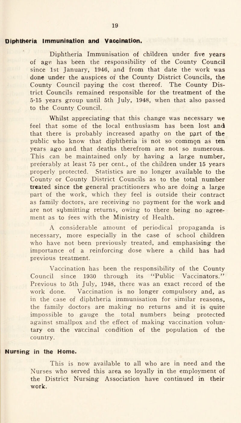 Diphtheria Immunisation and Vaccination. Diphtheria Immunisation of children under five years of age has been the responsibility of the County Council since 1st January, 1946, and from that date the work was done under the auspices of the County District Councils, the County Council paying the cost thereof. The County Dis- trict Councils remained responsible for the treatment of the 5-15 years group until 5th July, 1948, when that also passed to the County Council. Whilst appreciating that this change was necessary we feel that some of the local enthusiasm has been lost and that there is probably increased apathy on the pgrt of the public who know that diphtheria is not so common as ten years ago and that deaths therefrom are not so numerous. This can be maintained only by having a large number, preferably at least 75 per cent., of the children under 15 years properly protected. Statistics are no longer available to the County or County District Councils as to the total number treated since the general practitioners who are doing a large part of the work, which they feel is outside their contract as family doctors, are receiving no payment for the work and are not submitting returns, owing to there being no agree- ment as to fees with the Ministry of Health. A considerable amount of periodical propaganda is necessary, more especially in the case of school children who have not been previously treated, and emphasising the importance of a reinforcing dose where a child has had previous treatment. Vaccination has been the responsibility of the County Council since 1930 through its “Public Vaccinators.” Previous to 5th July, 1948, there was an exact record of the work done. Vaccination is no longer compulsory and, as in the case of diphtheria immunisation for similar reasons, the family doctors are making no returns and it is quite impossible to gauge the total numbers being protected against smallpox and the effect of making vaccination volun- tary on the va'ccinal condition of the population of the country. Nursing in the Home. This is now available to all who are in need and the Nurses who served this area so loyally in the employment of the District Nursing Association have continued in their work.