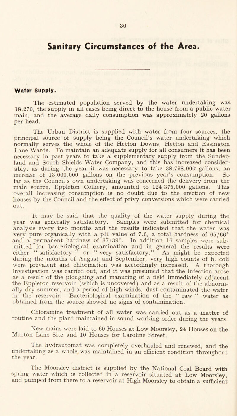 Sanitary Circumstances of the Area. Water Supply. The estimated population served by the water undertaking was 18,270, the supply in all cases being direct to the house from a public water main, and the average daily consumption was approximately 20 gallons per head. The Urban District is supplied with water from four sources, the principal source of supply being the Council’s water undertaking which normally serves the whole of the Hetton Downs, Hetton and Easington Lane Wards. To maintain an adequate supply for all consumers it has been necessary in past years to take a supplementary supply from the Sunder- land and South Shields Water Company, and this has increased consider- ably, as during the year it was necessary to take 38,798,000 gallons, an increase of 13,000,000 gallons on the previous year’s consumption. So far as the Council’s own undertaking was concerned the delivery from the main source, Eppleton Colliery, amounted to 124,375,000 gallons. This overall increasing consumption is no doubt due to the erection of new houses by the Council and the effect of privy conversions which were carried out. It may be said tha-t the quality of the water supply during the year was generally satisfactory. Samples were submitted for chemical analysis every two months and the results indicated that the water was very pure organically with a pH value of 7.6, a total hardness of 65/66° and a permanent hardness of 37/39°. In addition 16 samples were sub- mitted for bacteriological examination and in general the results were either “ satisfactory ” or “ very satisfactory.” As might be expected during the months of August and September, very high counts of b. coli were prevalent and chlorination was accordingly increased. A thorough investigation was carried out, and it was presumed that the infection arose as a result of the ploughing and manuring of a field immediately adjacent the Eppleton reservoir (which is uncovered) and as a result of the abnorm- ally dry summer, and a period of high winds, dust contaminated the water in the reservoir. Bacteriological examination of the ” raw ” water as obtained from the source showed no signs of contamination. Chloramine treatment of all water was carried out as a matter of routine and the plant maintained in sound working order during the years. New mains were laid to 60 Houses at Low Moorsley, 24 Houses on the Murton Lane Site and 10 Houses for Caroline Street. The hydrautomat was completely overhauled and renewed, and the undertaking as a whole was maintained in an efficient condition throughout the year. The Moorsley district is supplied by the National Coal Board with spring water which is collected in a reservoir situated at Low Moorsley, and pumped from there to a reservoir at High Moorsley to obtain a sufficient