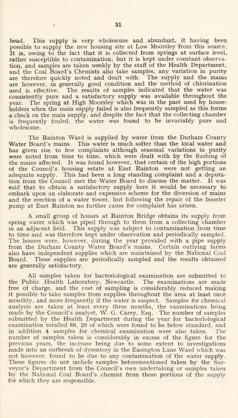 head. This supply is very wholesome and abundant, it having been possible to supply the new housing site at Low Moorsley from this source. It is, owing to the fact that it is collected from springs at surface level, rather susceptible to contamination, but it is kept under constant observa- tion, and samples are taken weekly by the staff of the Health Department, and the Coal Board’s Chemists also take samples, any variation in purity are therefore quickly noted and dealt with. The supply and the mains are however, in generally good condition and the method of chlorination used is effective. The results of samples indicated that the water was consistently pure and a satisfactory supply was available throughout the year. The spring at High Moorsley which was in the past used by house- holders when the main supply failed is also frequently sampled as this forms a check on the main supply, and despite the fact that the collecting chamber is frequently fouled, the water was found to be invariably pure and wholesome. The Rainton Ward is supplied by water from the Durham County Water Board’s mains. This water is much softer than the local water and has given rise to few complaints although seasonal variations in purity were noted from time to time, which were dealt with by the flushing of the mains affected. It was found however, that certain of the high portions of the Council’s housing estate at East Rainton were not getting an adequate supply. This had been a long standing complaint and a deputa- tion from the Council met the Water Board to discuss the matter. It was said that to obtain a satisfactory supply here it would be necessary to embark upon an elaborate and expensive scheme for the diversion of mains and the erection of a water tower, but following the repair of the booster pump at East Rainton no further cause for complaint has arisen. A small group of houses at Rainton Bridge obtains its supply from spring water which was piped through to them from a collecting chamber in an adjacent field. This supply was subject to contamination from time to time and was therefore kept under observation and periodically sampled. The houses were, however, during the year provided with a pipe supply from the Durham County Water Board’s mains. Certain outlying farms also have independent supplies which are maintained by the National Coal Board. These supplies are periodically sampled and the results obtained are generally satisfactory. All samples taken for bacteriological examination are submitted to the Public Health Laboratory, Newcastle. The examinations are made free of charge, and the cost of sampling is considerably reduced making it possible to take samples from supplies throughout the area at least once monthly, and more frequently if the water is suspect. Samples for chemical analysis are taken at least every three months, the examinations being made by the Council’s analyst, W. G. Carey, Esq. The number of samples submitted by the Health Department during the year for bacteriological examination totalled 88, 20 of which were found to be below standard, and in addition 4 samples for chemical examination were also taken. The number of samples taken is considerably in excess of the figure for the previous years, the increase being due to some extent to investigations made into an outbreak of dysentery in the Easington Lane Ward which was not however, found to be due to any contamination of the water supply. These figures do not include samples beforementioned taken by the Sur- veyor’s Department from the Council’s own undertaking or samples taken by the National Coal Board’s chemist from those portions of the supply for which they are responsible.