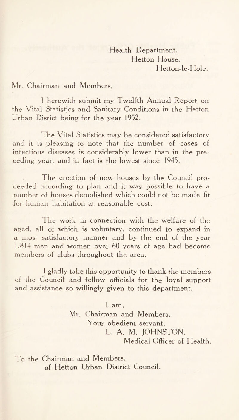 Health Department, Hetton House, Hetton-le-Hole. Mr. Chairman and Members, I herewith submit my Twelfth Annual Report on the Vital Statistics and Sanitary Conditions in the Hetton Urban Disrict being for the year 1952. The Vital Statistics may be considered satisfactory and it is pleasing to note that the number of cases of infectious diseases is considerably lower than in the pre- ceding year, and in fact is the lowest since 1945. The erection of new houses by the Council pro- ceeded according to plan and it was possible to have a number of houses demolished which could not be made fit for human habitation at reasonable cost. The work in connection with the welfare of the aged, all of which is voluntary, continued to expand in a most satisfactory manner and by the end of the year 1,814 men and women over 60 years of age had become members of clubs throughout the area. 1 gladly take this opportunity to thank the members of the Council and fellow officials for the loyal support and assistance so willingly given to this department. I am, Mr. Chairman and Members, Your obedient servant, L. A. M. JOHNSTON, Medical Officer of Health. To the Chairman and Members, of Hetton Urban District Council.