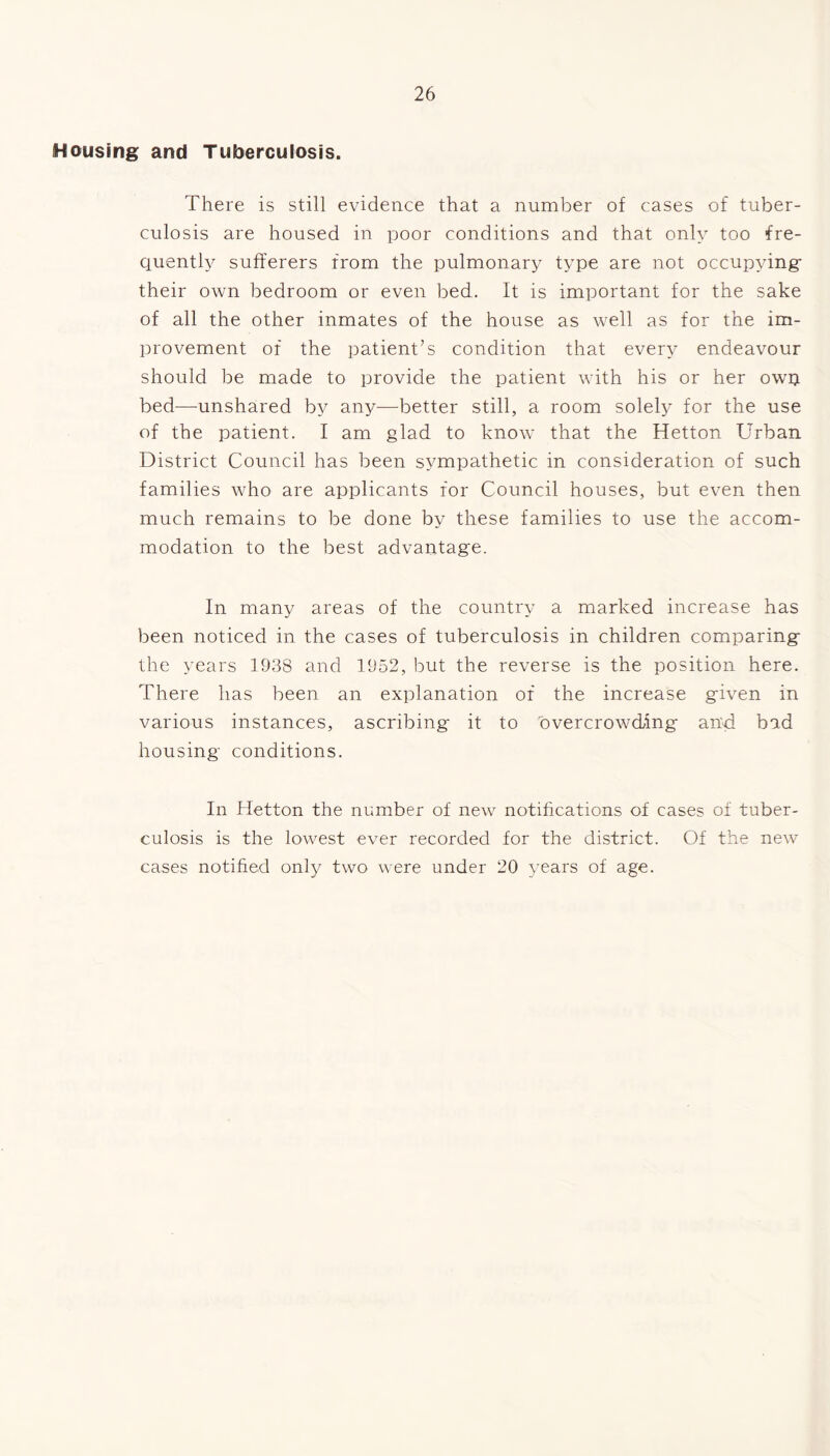 Housing and Tuberculosis. There is still evidence that a number of cases of tuber- culosis are housed in poor conditions and that only too fre- quently sufferers from the pulmonary type are not occupying their own bedroom or even bed. It is important for the sake of all the other inmates of the house as well as for the im- provement of the patient’s condition that every endeavour should be made to provide the patient with his or her own bed—unshared by any—better still, a room solely for the use of the patient. I am glad to know that the Hetton Urban District Council has been sympathetic in consideration of such families who are applicants for Council houses, but even then much remains to be done by these families to use the accom- modation to the best advantage. In many areas of the country a marked increase has been noticed in the cases of tuberculosis in children comparing the years 1938 and 1952, but the reverse is the position here. There has been an explanation of the increase given in various instances, ascribing it to overcrowding and bad housing conditions. In Hetton the number of new notifications of cases of tuber- culosis is the lowest ever recorded for the district. Of the new cases notified only two were under 20 years of age.