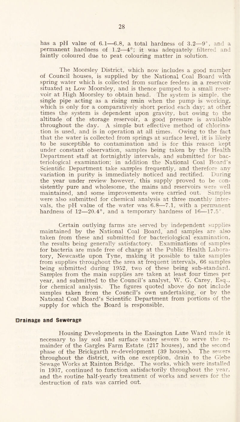 has a pH value of 6.1-—6.8, a total hardness of 3.2—9°, and a permanent hardness of 1.2—4°; it was adequately filtered and faintly coloured due to peat colouring matter in solution. The Moorsley District, which now includes a good number of Council houses, is supplied by the National Coal Board with spring water which is collected from surface feeders in a reservoir situated at Low Moorsley, and is thence pumped to a small reser- voir at High Moorsley to obtain head. The system is simple, the single pipe acting as a rising main when the pump is working, which is only for a comparatively short period each day; at other times the system is dependent upon gravity, but owing to the altitude of the storage reservoir, a good pressure is available throughout the day. A simple but effective method of chlorina- tion is used, and is in operation at all times. Owing to the fact that the water is collected from springs at surface level, it is likely to be susceptible to contamination and is for this reason kept under constant observation, samples being taken by the Health Department staff at fortnightly intervals, and submitted for bac- teriological examination; in addition the National Coal Board’s Scientific Department take samples frequently, and therefore any variation in purity is immediately noticed and rectified. During the year under review however, this supply proved to be con- sistently pure and wholesome, the mains and reservoirs were well maintained, and some improvements were carried out. Samples were also submitted for chemical analysis at three monthly inter- vals, the pH value of the water was 6.8—7.1, with a permanent hardness of 12—20.4°, and a temporary hardness of 16—17.5°. Certain outlying farms are served by independent supplies maintained by the National Coal Board, and samples are also taken from these and submitted for bacteriological examination, the results being generally satisfactory. Examinations of samples for bacteria are made free of charge at the Public Health Labora- tory, Newcastle upon Tyne, making it possible to take samples from supplies throughout the area at frequent intervals, 66 samples being submitted during 1952, two of these being sub-standard. Samples from the main supplies are taken at least four times per year, and submitted to the Council’s analyst, W. G. Carey, Esq., for chemical analysis. The figures quoted above do not include samples taken from the Council’s own undertaking, or by the National Coal Board’s Scientific Department from portions of the supply for which the Board is responsible. Drainage and Sewerage Housing Developments in the Easington Lane Ward made it necessary to lay soil and surface water sewers to serve the re- mainder of the Gargles Farm Estate (217 houses), and the second phase of the Brickgarth re-development (39 houses).. The sewers throughout the district, with one exception, drain to the Glebe Sewage Works at Rainton Bridge. The works, which were installed in 1937, continued to function satisfactorily throughout the year, and the routine half-yearly treatment of works and sewers for the destruction of rats was carried out.