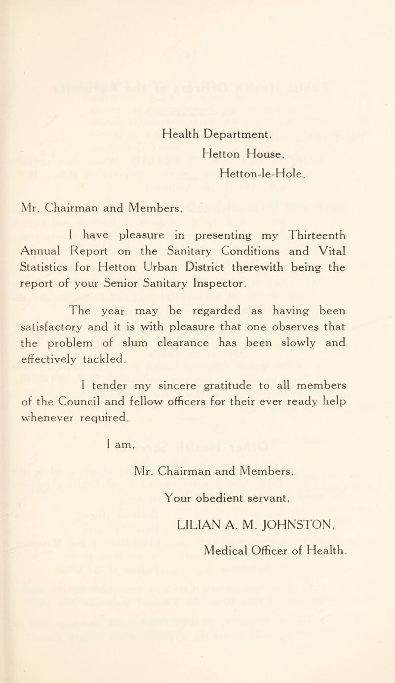 Health Department, Hetton House, Hetton-le-Hole, Mr. Chairman and Members, 1 have pleasure in presenting my Thirteenth Annual Report on the Sanitary Conditions and Vital Statistics for Hetton Urban District therewith being the report of your Senior Sanitary Inspector. The year may be regarded as having been satisfactory and it is with pleasure that one observes that the problem of slum clearance has been slowly and effectively tackled. I tender my sincere gratitude to all members of the Council and fellow officers for their ever ready help whenever required. I am, Mr. Chairman and Members, Your obedient servant, LILIAN A. M. JOHNSTON, Medical Officer of Health.