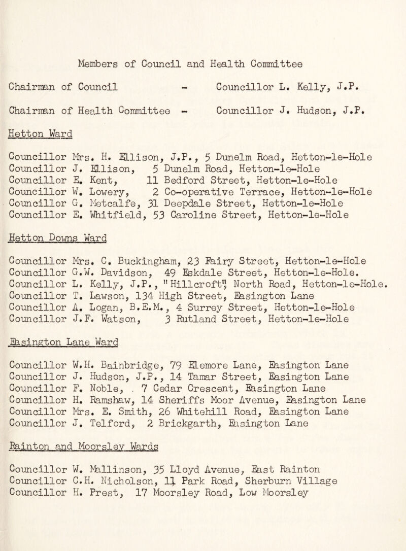 Members of Council and Health Committee Chairman of Council - Councillor L. Kelly* J.P. Chairman of Health Committee - Councillor J. Hudson* J.P. Hetton Ward Councillor Mrs* H. Ellison* J*P.* 5 Dunelm Road* Hetton-1e-Hole Councillor J. Ellison* 5 Dunelm Road* Hetton-le-Hole Councillor E. Kent* 11 Bedford Street, Hetton-le-Hole Councillor W. Lowery* 2 Co-operative Terrace* Hetton-le-Hole Councillor G# Metcalfe* 31 Deepdale Street, Hetton-le-Hole Councillor E. Whitfield* 53 Caroline Street* Hetton-le-Hole Hetton Downs Ward Councillor Mrs* C. Buckingham, 23 Ehiry Street* Hetton-le-Hole Councillor G.W* Davidson* 49 Eskdale Street, Hetton-le-Hole. Councillor L. Kelly* J.P.*  Hillcroft” North Road* Hetton-le-Hole. Councillor T. Lawson* 134 High Street* Easington Lane Councillor A. Logan* B.E.M. * 4 Surrey Street* Hetton-le-Hole Councillor J.F. Watson* 3 Rutland Street* Hetton-le-Hole Ehsington Lane Ward Councillor W.H. Bainbridge* 79 ELemore Lane* Easington Lane Councillor J. Hudson* J.P.* 14 Tamar Street* Easington Lane Councillor F* Noble* . 7 Cedar Crescent* Easington Lane Councillor H# Ramshaw* 14 Sheriffs Moor Avenue* Easington Lane Councillor Mrs. E. Smith* 26 Whitehall Road* Easington Lane Councillor J. Telford* 2 Brickgarth* Easington Lane Painton and Moorsiev Wards Councillor W. Mallinson* 35 Lloyd Avenue* East Rainton Councillor C.H. Nicholson* 1J. Park Road* Sherburn Village Councillor H. Prest* 17 Moorsley Road* Low Moorsley