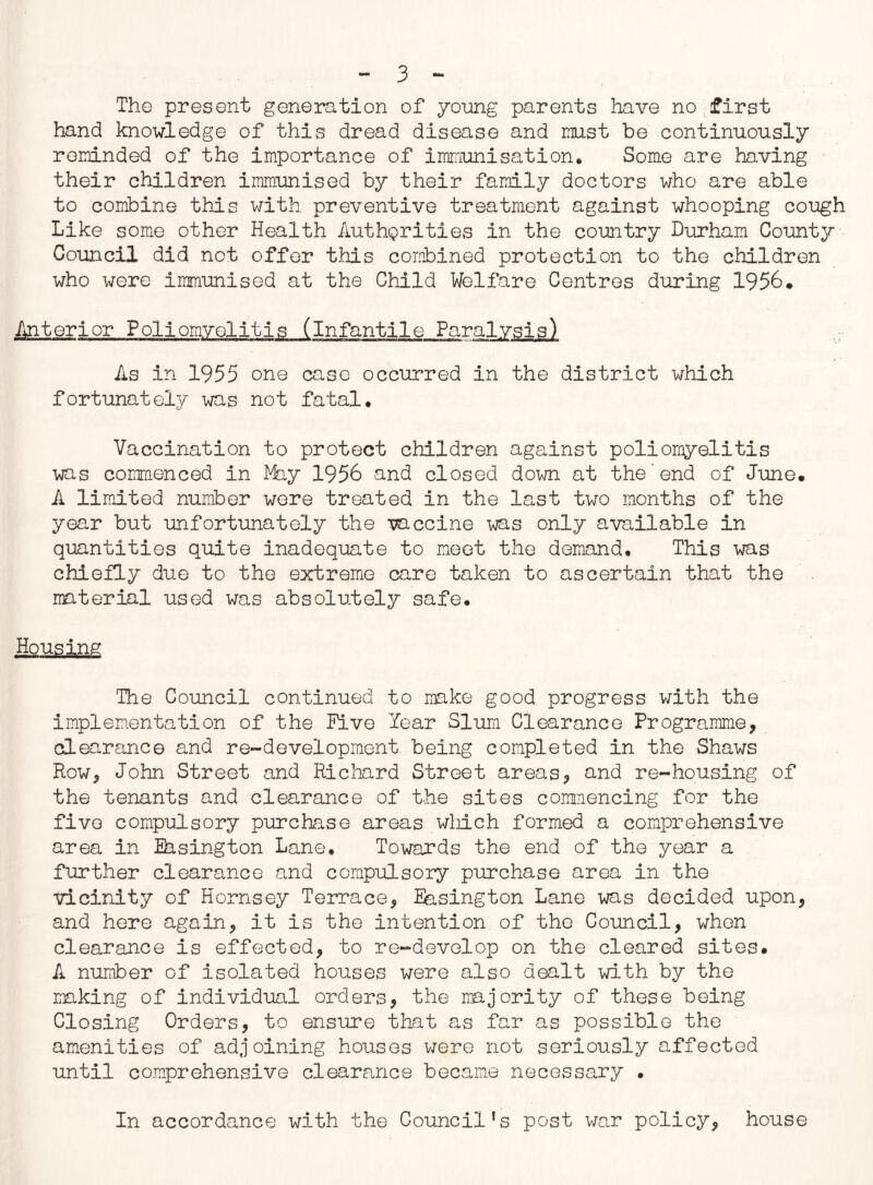 The present generation of young parents have no first hand knowledge of this dread disease and must be continuously reminded of the importance of immunisation. Some are having their children immunised by their family doctors who are able to combine this with preventive treatment against whooping cough Like some other Health Authorities in the country Durham County Council did not offer this combined protection to the children who were immunised at the Child Welfare Centres during 1956* Anterior Poliomyelitis (infantile Paralysis) As in 1955 one case occurred in the district which fortunately was not fatal. Vaccination to protect children against poliomyelitis was commenced in Why 1956 and closed down at the'end of June. A limited number were treated in the last two months of the year but unfortunately the vaccine was only available in quantities quite inadequate to meet the demand. This was chiefly due to the extreme care taken to ascertain that the material used was absolutely safe. Housing The Council continued to make good progress with the implementation of the Five Year Slum Clearance Programme, clearance and re-development being completed in the Shaws Row, John Street and Richard Street areas, and re-housing of the tenants and clearance of the sites commencing for the five compulsory purchase areas which formed a comprehensive area in Basington Lane. Towards the end of the year a further clearance and compulsory purchase area in the vicinity of Hornsey Terrace, Easington Lane was decided upon, and here again, it is the intention of the Council, when clearance is effected, to re-develop on the cleared sites. A number of isolated houses were also dealt with by the making of individual orders, the majority of these being Closing Orders, to ensure that as far as possible the amenities of adjoining houses were not seriously affected until comprehensive clearance became necessary • In accordance with the Council's post war policy, house