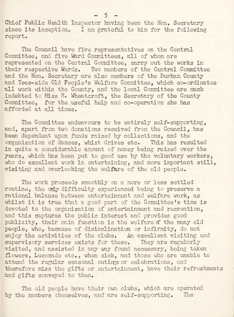 Chief Public Health Inspector having been the Hon, Secretary since its inception. I an grateful to him for the following report. The Council have five representatives on the Central Committee, and five Ward Committees, all of whom are represented on the Central Committee, carry out the works in their respective Wards# Two members of the Central Committee and the Hon# Secretary are also members of the Durham County and Tees-side Old Peopled Welfare Committee, which co-ordinates all work within the County, and the local Committee are much indebted to Hiss H. Wheatcroft, the Secretary of the County Committee, for the useful help and co-operation she has afforded at all times# The Committee endeavours to be entirely self-supporting, and, apart from two donations received from the Council, has been dependent upon funds raised by collections, and the organisation of dances, whist drives etc. This lias resulted in quite a considerable amount of money being raised over the years, which has been put to good use by the voluntary workers, who do excellent work in entertaining, and more important still, visiting and overlooking the welfare of the old people. The work proceeds smoothly on a more or less settled routine, the only difficulty experienced being to preserve a rational balance between entertainment and welfare work, as whilst it is true that a good part of the Committee!s time is devoted to the organisation of entertainment and recreation, and this captures the public interest and provides good publicity, their main function is the welfare cf the many old people, who, because of disinclination or infirmity, do not enjoy the activities of the clubs. An excellent visiting and supervisory services exists for these. They are regularly visited, and assisted in any way found necessary, being taken flowers, Lucozade etc., when sick, and those who are unable to attend the regular seasonal outings or celebrations, cad therefore miss the gifts or entertainment, have their refreshment and gifts conveyed to them. The old people have their own clubs, which are operated by the members chernselves, and'are self-supporting. The