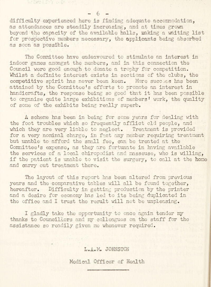-6- difficulty experienced here is finding adequate, accomodation, as attendances are steadily increasing, and at times grown beyond the capacity of the available halls, making a waiting list for prospective members necessary, the applicants being absorbed as soon as possible. The Committee have endeavoured to stimulate an interest in indoor games amongst the members, and in this connection the Council were good enough to donate a trophy for competition. Whilst a definite interest exists in sections of the clubs, the competitive spirit has never been keen. More succeos has been attained by the Committeefs efforts to promote an interest in handicrafts, the response being so good that it lias been possible to organise quite large exhibitions of members1 work, the quality of some of the exhibits being really superb. A scheme has been in being for some years for dealing with the foot troubles which so frequently afflict old people, and which they are very liable to neglect. Treatment is provided for a very nominal charge, in fact any member requiring treatment but unable to afford the small fee, can be treated at the Committee!s expense, as they acre fortunate in having available the services of a local chiropodist and masseuse, who is willing, if the patient is unable to visit the surgery, to call at the home and carry out treatment there. The layout of this report has been altered from previous years and the comparative tables will all be found together, hereafter. Difficulty in getting production by the printer and a desire for economy has led to its being duplicated in the office and I trust the result will not be unpleasing. I gladly take the opportunity to once again tender my thanks to Councillors and my colleagues on the staff for the assistance so readily given me whenever required. L.A.M. JOHNSTON Medical Officer of Health