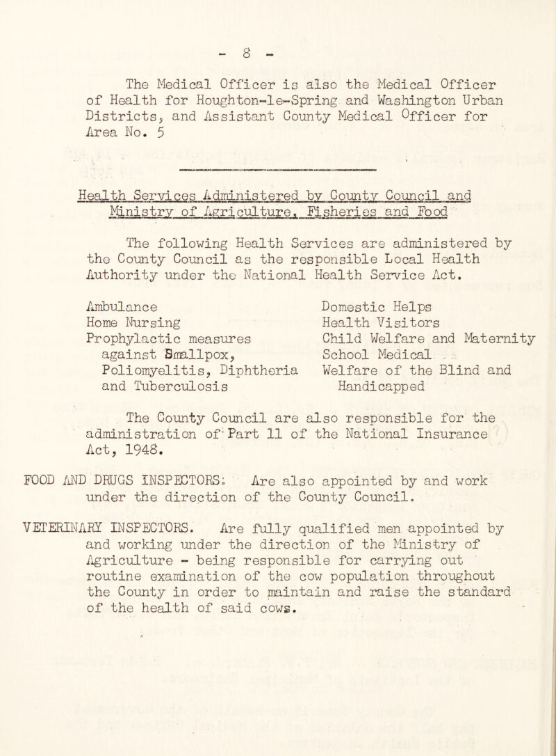 The Medical Officer is also the Medical Officer of Health for Houghton-1e-Spring and Washington Urban Districts5 and Assistant County Medical Officer for Area No. 5 Health Services Administered by County Council and Ministry of Agriculture, fisheries and Food The following Health Services are administered by the County Council as the responsible Local Health Authority under the National Health Service Act. Ambulance Home Nursing Prophylactic measures against Smallpox^ Poliomyelitis, Diphtheria and Tuberculosis Domestic Helps Health Visitors Child Welfare and Maternity School Medical. ... Welfare of the Blind and Handicapped The County Council are also responsible for the administration of'Part 11 of the National Insurance Act? 1948. FOOD AND DRUGS INSPECTORS; Are also appointed by and work under the direction of the County Council. VETERINARY INSPECTORS. Are fully qualified men appointed by and working under the direction of the Ministry of Agriculture - being responsible for carrying out routine examination of the cow population throughout the County in order to maintain and raise the standard of the health of said cows.