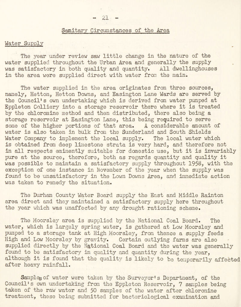 Sanitary Circmstances of the Area Water Supply The year under review saw little change in the nature of the water supplied throughout the Urban Area and generally the supply was satisfactory in both quality and quantity* All dwellinghouses in the area were supplied direct with water from the main. The water supplied in the area originates from three sources, namely, Hetton, Hetton Downs, and Easington Lane Wards are served by the Council1s own undertaking which is derived from water pumped at Eppleton Colliery into a storage reservoir there where it is treated by the chloromine method and then distributed, there also being a storage reservoir at Easington Lane, this being required to serve some of the higher portions of that area. A considerable amount of water is also taken in bulk from the Sunderland and South Shields Water Company to implement the local supply. The local water which is obtained from deep limestone strata is very hard, and therefore not in all respects eminently suitable for domestic use, but it is invariably pure at the source, therefore, both as regards quantity and quality it was possible to maintain a satisfactory supply throughout 1953, with the exception of one instance in November of the year when the supply was found to be unsatisfactory in the Lown Downs Area, and immediate action was taken to remedy the situation. The Durham County Water Board supply the East and Middle Rainton area direct and they maintained a satisfactory supply here throughout the year which was unaffected by any drought rationing scheme. The Moorsley area is supplied by the National Coal Board. The water, which is largely spring water, is gathered at Low Moorsley and pumped to a storage tank at High Moorsley, from thence a supply feeds High and Low Moorsley by gravity. Certain outlying farms are also supplied directly by the National Goal Board and the water was generally found to be satisfactory in quality and quantity during the year, although it is found that the quality is likely to bo temporarily affected after heavy rainfall. Samples of water were taken by the Surveyor’s Department, of the Council’s own undertaking from the Eppleton Reservoir, 7 samples being taken of the raw water and 50 samples of the water after chloromine treatment, these being submitted for bacteriological examination and