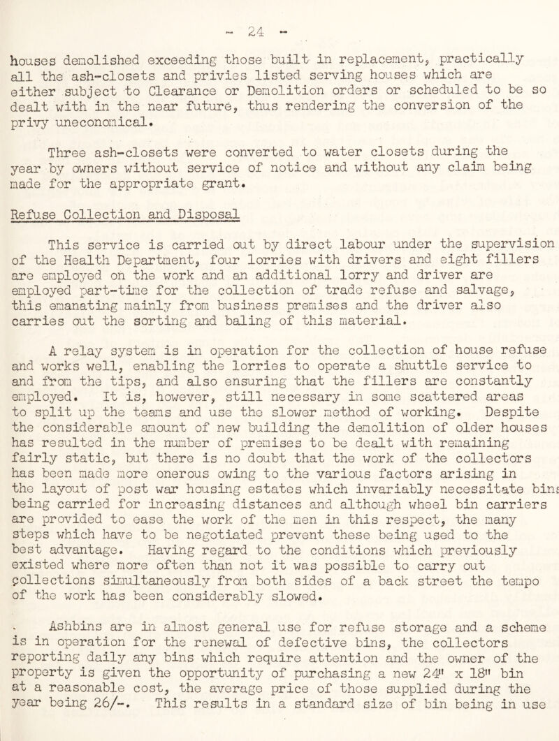 houses demolished exceeding those built in replacement*, practically all the'ash-closets and privies listed serving houses which are either subject to Clearance or Demolition orders or scheduled to be so dealt with in the near future., thus rendering the conversion of the privy uneconomical* Three ash-closets were converted to water closets during the year by owners without service of notice and without any claim being made for the appropriate grant. Refuse Collection and Disposal This service is carried out by direct labour under the supervision of the Health Department, four lorries with drivers and eight fillers are employed on the work and an additional lorry and driver are employed part-time for the collection of trade refuse and salvage*, this emanating mainly from business premises and the driver also carries out the sorting and baling of this material. A relay system is in operation for the collection of house refuse and works well, enabling the lorries to operate a shuttle service to and from the tips, and also ensuring that the fillers are constantly employed. It is, however, still necessary in some scattered areas to split up the teams and use the slower method of working. Despite the considerable amount of new building the demolition of older houses has resulted in the number of premises to be dealt with remaining fairly static, but there is no doubt that the work of the collectors has been made more onerous owing to the various factors arising in the layout of post war housing estates which invariably necessitate bins being carried for increasing distances and although wheel bin carriers are provided to ease the work of the men in this respect, the many steps which have to be negotiated prevent these being used to the best advantage. Having regard to the conditions which previously existed where more often than not it was possible to carry out collections simultaneously from both sides of a back street the tempo of the work has been considerably slowed. Ashbins are in almost general use for refuse storage and a scheme is in operation for the renewal of defective bins, the collectors reporting daily any bins which require attention and the owner of the property is given the opportunity of purchasing a new 24” x 18” bin at a reasonable cost, the average price of those supplied during the year being 26/-. This results in a standard size of bin being in use