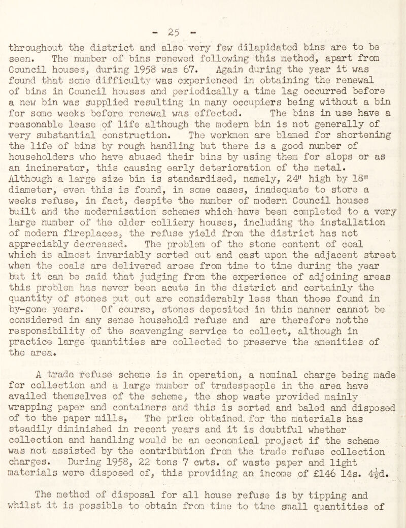 throughout the district and also very few dilapidated bins are to be seen. The number of bins renewed following this method* apart from Council houses* during 1958 was 67. Again during the year it was found that some difficulty was experienced in obtaining the renewal of bins in Council houses and periodically a time lag occurred before a new bin was supplied resulting in many occupiers being without a bin for some weeks before renewal was effected. The bins in use have a reasonable lease of life although the modern bin is not generally of very substantial construction. The workmen are blamed for shortening the life of bins by rough handling but there is a good number of householders who have abused their bins by using them for slops or as an incinerator* this causing early deterioration of the metal. Although a large size bin is standardised* namely* 24M high by 18,? diameter* even this is found* in some cases* inadequate to store a weeks refuse* in fact* despite the number of modern Council houses built and the modernisation schemes which have been completed to a very large number of the older colliery houses* including the installation of modern fireplaces* the refuse yield from the district has not appreciably decreased. The problem of the stone content of coal which is almost invariably sorted out and cast upon the adjacent street when the coals are delivered arose from time to time during the year but it can be said that judging from the experience of adjoining areas this problem has never been acute in the district and certainly the quantity of stones put out are considerably less than those found in by-gone years. Of course* stones deposited in this manner cannot be considered in any sense household refuse and are therefore notthe responsibility of the scavenging service to collect* although in practice large quantities are collected to preserve the amenities of the area. A trade refuse scheme is in operation* a nominal charge being made for collection and a large number of tradespeople in the area have availed themselves of the scheme* the shop waste provided mainly wrapping paper and containers and this is sorted and baled and disposed of to the paper mills? The price obtained, for the materials has steadily diminished in recent years and it is doubtful whether collection and handling would be an economical project if the scheme was not assisted by the contribution from the trade refuse collection charges. During 1958* 22 tons 7 cwts. of waste paper and light materials were disposed of* this providing an income of £146 14s. 42d. The method of disposal for all house refuse is by tipping and whilst it is possible to obtain from time to time small quantities of