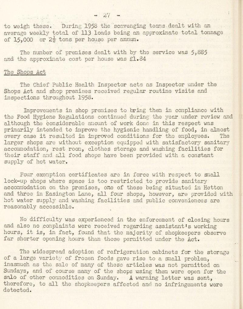 to weigh these. During 1958 the scavenging teens- dealt with an average weekly total of 113 loads being an approximate total tonnage of 15,000 or 2~k tons per house per annum# The number of premises dealt with by the service was 5? 885 and the approximate cost per house was £l#34 The Shops Act The Chief Public Health Inspector acts as Inspector under the Shops Act and shop premises received regular routine visits and inspections throughout 1958. Improvements in shop premises to bring them in compliance with the Food Hygiene Regulations continued during the year under review and although the considerable amount of work done in this respect was primarily intended to Improve the hygienic handling of food, in almost every case it resulted in Improved conditions for the employees. The larger shops are without exception equipped with satisfactory sanitary accommodation, rest room, clothes storage and washing facilities for their staff and all food shops have been provided with a constant supply of hot water. Four exemption certificates are in force with respect to snail lock-up shops where space is too restricted to provide sanitary accommodation on the premises, one of these being situated in Hetton and throe in Easington Lane, ell four shops, however, are provided with hot water supply and washing facilities and public conveniences are reasonably accessible. % No difficulty was experienced in the enforcement of closing hours and also no .complaints were received regarding assistant*s. working hours, it Is, in fact, found that the majority of shopkeepers observe far shorter opening hours than those permitted under the Act# The widespread adoption of refrigeration cabinets for the storage of a large variety of frozen foods gave rise to a small problem, inasmuch as the sale of many of these articles was not permitted on Sundays, and of course many of the shops using them were open for the solo of other commodities on Sunday. A warning letter was sent, therefore, to all the shopkeepers affected and no infringements were detected.