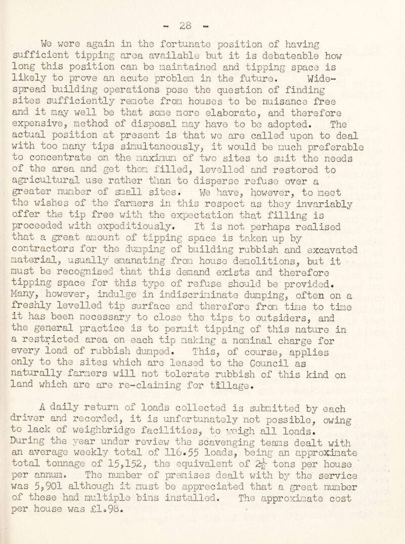 We were again in the fortunate position of having sufficient tipping area available but it is debateable how long this position can be maintained and tipping space is likely to prove an acute problem in the future. Wide- spread building operations pose the question of finding sites sufficiently remote from houses to be nuisance free and it may well be that some more elaborate, and therefore expensive, method of disposal may have to be adopted. The actual position at present is that we are called upon to deal with too many tips simultaneously, it would be much preferable to concentrate on the maximum of two sites to suit the needs of the area and get them filled, levelled' and restored to agricultural use rather than to disperse refuse over a greater number of small sites. We have, however, to meet the wishes of the farmers in this respect as they invariably offer the tip free with the expectation that filling is proceeded with expeditiously. It is not perhaps realised that a great amount of tipping space is taken up by contractors for the dumping of building rubbish and excavated material, usually emanating from house demolitions, but it • must be recognised that this demand exists and therefore tipping space for this type of refuse should be provided. Many, however, indulge in indiscriminate dumping, often on a freshly levelled tip surface and therefore from time to tine it has been necessary to close the tips.to outsiders, and the general practice is to permit tipping of this nature in a restricted area on each tip making a nominal charge for every load of rubbish dumped. This, of course, applies only to the sites which are leased to the Council as naturally farmers will not tolerate rubbish of this kind on land which are are re-claiming for tillage. A daily return of loads collected is submitted by each driver and recorded, it is unfortunately not possible, owing to lack of weighbridge facilities, to weigh all loads. During the year under review the scavenging teams dealt with an average weekly total of 116.55 loads, being an approximate total tonnage of 15,152, the equivalent of 2y tons per house per annum. The number of premises dealt with by the service was 5,901 although it must be appreciated that a great number of these had multiple bins installed. The approximate cost per house was £1o98.