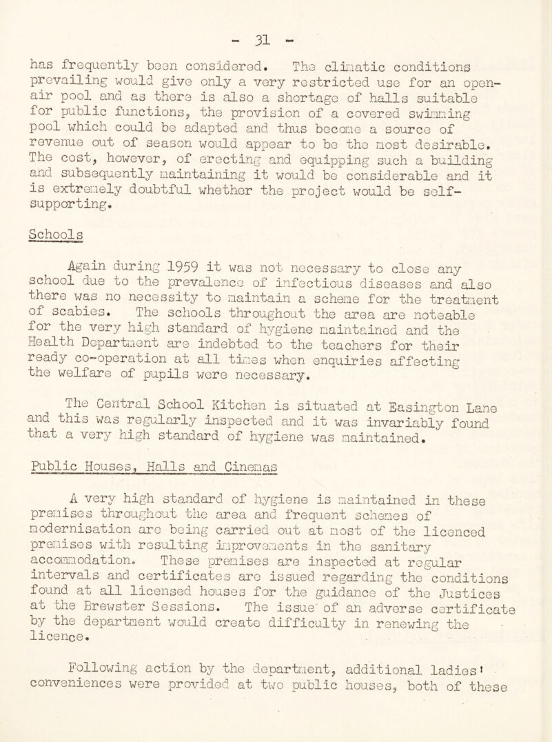 has frequently been considered. The climatic conditions prevailing would give only a very restricted use for an open- air pool and as there is also a shortage of halls suitable for public functions? the provision of a covered swimming pool which could be adapted and thus become a source of revenue out of season would appear to be the most desirable. The cost? however? of erecting and equipping such a building and subsequently maintaining it would be considerable and it is extremely doubtful whether the project would be self- supporting. Schools Again during 1959 it was not necessary to close any school due to the prevalence of infectious diseases and also there was no necessity to maintain a scheme for the treatment of scabies. The schools throughout the area are noteable for the very high standard of hygiene maintained and the Health Department are indebted to the teachers for their ready co-operation at all tines when enquiries affecting the welfare of pupils were necessary. ihe Central School Kitchen is situated at Easington Lane and tnis was regularly inspected and it was invariably found that a very high standard of hygiene was maintained. Public Houses, Halls and Cinemas A very high standard of hygiene is maintained in these premises throughout the area and frequent schemes of modernisation are being carried out at most of the licenced premises with resulting improvements in the sanitary accommodation. These premises are inspected at regular intervals and certificates are issued regarding the°conditions found at all licensed houses for the guidance of the Justices at the Brewster Sessions. The issue'' of an adverse certificate by the department would create difficulty in renewing the licence. Following action by the department? additional ladies* conveniences were provided at two public houses? both of these