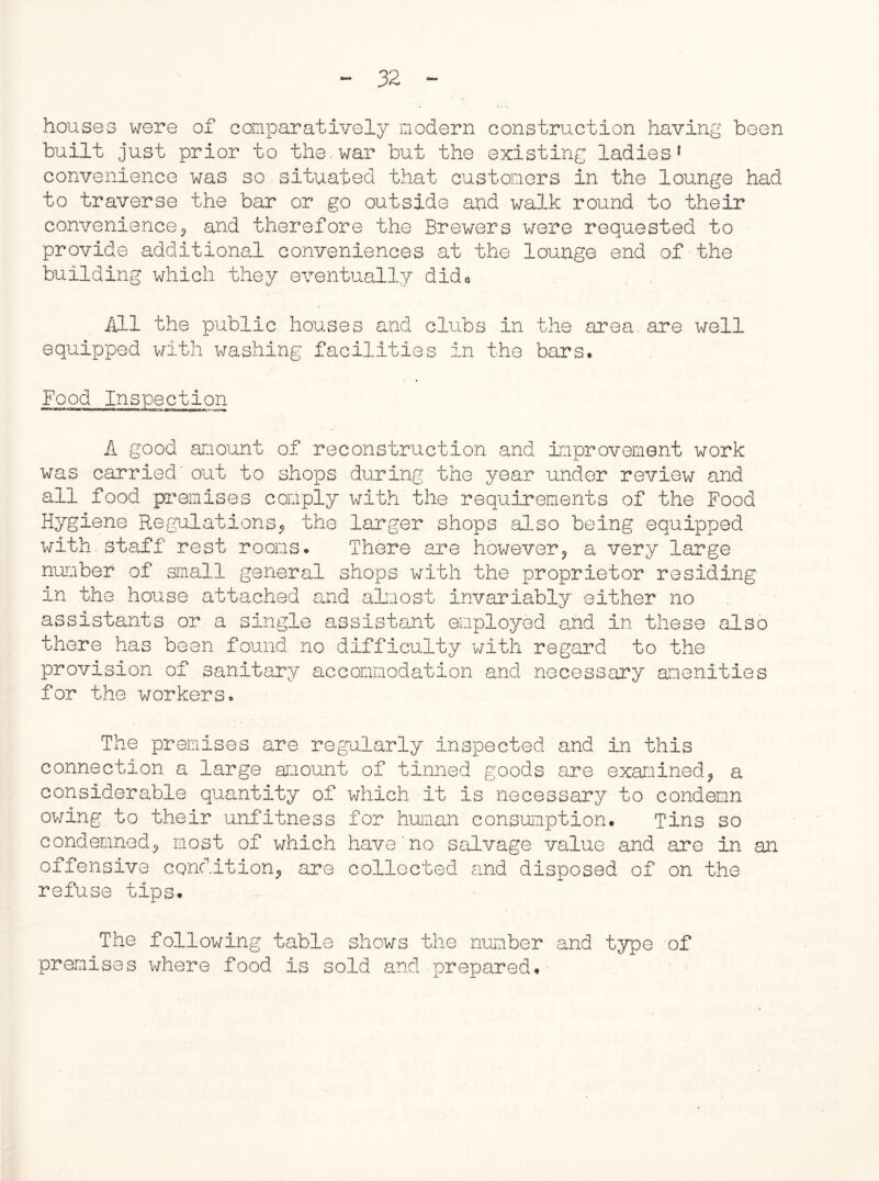 houses were of comparatively modern construction having been built just prior to the.war but the existing ladies1 convenience was so situated that customers in the lounge had to traverse the bar or go outside and walk round to their convenience^ and therefore the Brewers were requested to provide additional conveniences at the lounge end of the building which they eventually dida All the public houses and clubs in the area.are well equipped with washing facilities in the bars. Food Inspection A good amount of reconstruction and improvement work was carried' out to shops during the year under review and ail food premises comply with the requirements of the Food Hygiene Regulations, the larger shops also being equipped with.staff rest rooms. There are however, a very large number of small general shops with the proprietor residing in the house attached and almost invariably either no assistants or a single assistant employed and in these also there has been found no difficulty with regard to the provision of sanitary accommodation and necessary amenities for the workers. The premises are regularly inspected and in this connection a large amount of tinned goods are examined, a considerable quantity of which it is necessary to condemn owing to their unfitness for human consumption. Tins so condemned, most of which have no salvage value and are In an offensive condition, are collected and disposed of on the refuse tips. The following table shows the number and type of premises where food is sold and prepared.