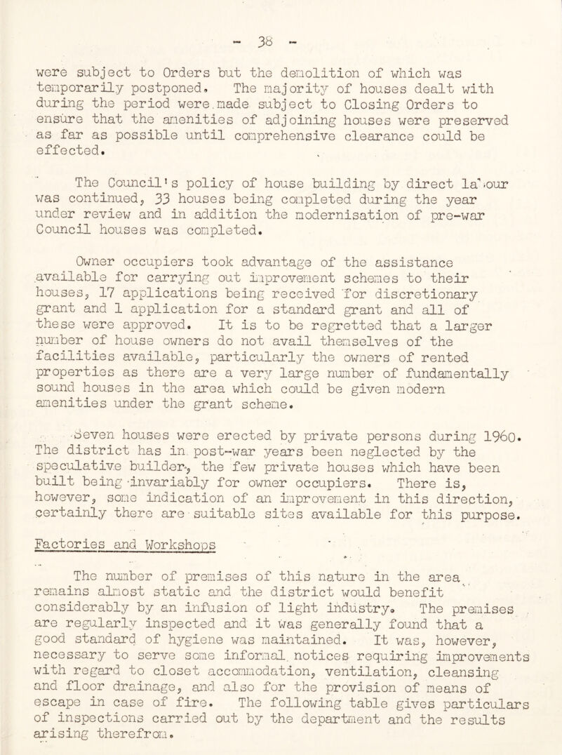 were subject to Orders but the demolition of which was temporarily postponed» The majority of houses dealt with during the period were.made subject to Closing Orders to ensure that the amenities of adjoining houses were preserved as far as possible until comprehensive clearance could be effected. The Council’s policy of house building by direct labour was continued,, 33 houses being completed during the year under review and in addition the modernisation of pre-war Council houses was completed. Owner occupiers took advantage of the assistance available for carrying out improvement schemes to their houses, 17 applications being received 'for discretionary grant and 1 application for a standard grant and all of these were approved. It is to be regretted that a larger number of house owners do not avail themselves of the facilities available, particularly the owners of rented properties as there are a very large number of fundamentally sound houses in the area which could be given modern amenities under the grant scheme. •8even houses were erected by private persons during I960* The district has in. post-war years been neglected by the speculative builder-, the few private houses which have been built being 'invariably for owner occupiers. There is, however, some indication of an improvement in this direction, certainly there are - suitable sites available for this purpose. i« Factories and Workshops ’ The number of premises of this nature in the area remains almost static and the district would benefit considerably by an infusion of light industry® The premises are regularly inspected and it was generally found that a good standard of hygiene was maintained. It was, however, necessary to serve some informal, notices requiring improvements with regard to closet accommodation, ventilation, cleansing and floor drainage, and also for the provision of means of escape in case of fire. The following table gives particulars of inspections carried out by the department and the results arising therefrom.