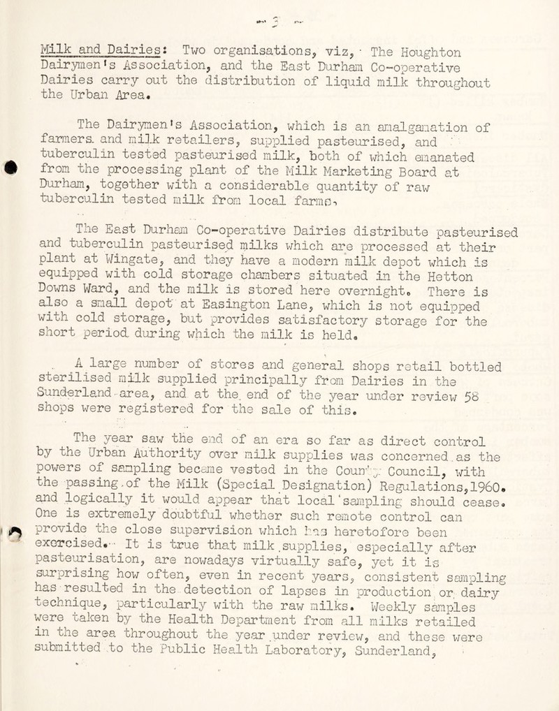 Milk and Dairies: Two organisations, viz., • The Houghton Dairymen *s Association, and the East Durham Co-operative Dairies carry out the distribution of liquid milk throughout the Urban Area# The Dairymen*s Association, which is an amalgamation of farmers, and milk retailers, supplied pasteurised, and • tuberculin tested pasteurised milk, both of which emanated # from the processing plant of the Milk Marketing Board at Durham, together with a considerable quantity of raw tuberculin tested milk from local farms-* The East Durham Co-operative Dairies distribute pasteurised and tuberculin pasteurised milks which are processed at their plant at Wingate, and they have a modern milk depot which is equipped with cold storage chambers situated in the Hetton Downs Ward, and the milk is stored here overnighto There is also a small depot at Easington Lane, which is not equipped with cold storage, but provides satisfactory storage for the short period, during which the milk is held# A large number of stores and general shops retail bottled sterilised milk supplied principally from Dairies in the Sunderland•area, and at the, end of the year under review 5B shops were registered for the sale of this# The year saw the end of an era so far as direct control by the Urban Authority over milk supplies was concerned.as the powers of sampling became vested in the Comfy Council, with the passing,of.the Milk (Special Designation) Regulations,1960# and logically it would appear that local‘sampling should cease# One is extremely doubtful whether such remote control can * ^ provide the close supervision which has heretofore been exercised.- it is true that milk .supplies, especially after pasteurisation, are nowadays virtually safe, yet it is surprising how often, even in recent years, consistent sampling has resulted in the detection of lapses in production or dairy technique, particularly with the raw milks. Weekly samples were taken by the Health Department from all milks retailed in the area throughout the year under review, and these were submitted to the Public Health Laboratory, Sunderland, ■h
