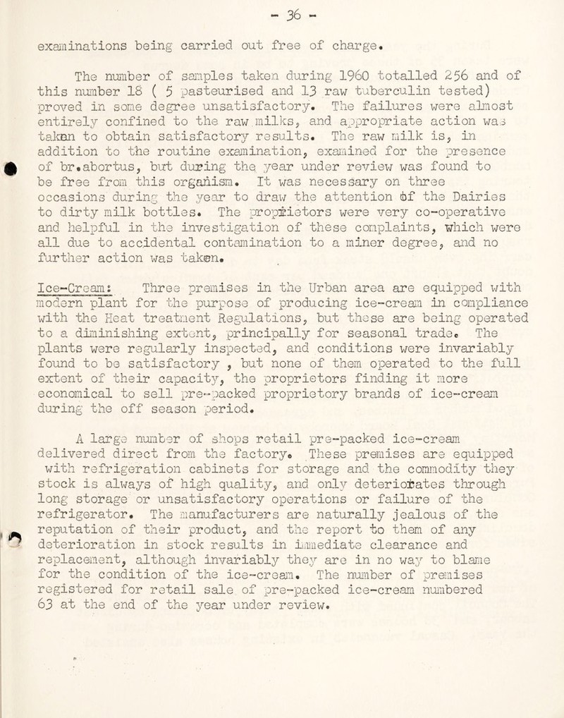 examinations being carried out free of charge. The number of samples taken during I960 totalled 256 and of this number 18 ( 5 pasteurised and 13 raw tuberculin tested) proved in some degree unsatisfactory. The failures were almost entirely confined to the raw.milks, and appropriate action was taken to obtain satisfactory results. The raw milk is, in addition to the routine examination, examined for the presence of br#abortus, but during the,, year under review was found to be free from this organism. It was necessary on three occasions' during the year to draw the attention tbf the Dairies to dirty milk bottles. The proprietors were very co-operative and helpful in the investigation of these complaints, which were all due to accidental contamination to a miner degree, and no further action Was taken# Ice-Creams Three premises in the Urban area are equipped with modern plant for the purpose of producing ice-cream in compliance with the Heat treatment Regulations, but these are being operated to a diminishing extent, principally for seasonal trade# The plants were regularly inspected, and conditions were invariably found to be satisfactory , but none of them operated to the full extent of their capacity, the proprietors finding it more economical to sell pre-packed proprietory brands of ice-cream during the off season period. A large number of shops retail pre-packed ice-cream delivered direct from, the factory# These premises are equipped with refrigeration cabinets for storage and the commodity they- stock is always of high quality, and only deteriorates through long storage or unsatisfactory operations or failure of the refrigerator. The manufacturers are naturally jealous of the reputation of their product, and the report to them of any deterioration in stock results in immediate clearance and replacement, although invariably they are in no way to blame for the condition of the ice-cream. The number of premises registered for retail sale of pre-packed ice-cream numbered 63 at the end of the year under review.