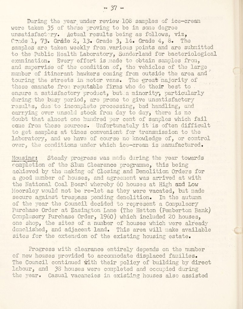 During the year under review 108 samples of ice-cream were taken 35 of these proving to be in some dej unsatisfactory. Actual results being as follows., igree viz ie trade 1, 73• Grd.de 2, 13® Grade 3> 14# Grade 4, 8. The samples are taken weekly from.various points and are submitted to the Public Health Laboratory, Sunderland for bacteriological examination® Every effort is made to obtain samples from, and supervise of the condition .of, the vehicles of the large number of itinerant hawkers coming from outside the area and ' touring the streets in motor vans. The great majority of these emanate from reputable firms who do their best to . ensure a satisfactory product, but,: a minority4, particularly during the busy period, are prone to give unsatisfactory results, due to incomplete processing, bad handling, and carrying over unsold stock from day to day, there is no doubt that almost one hundred per cent of samples which fail come from these sources. Unfortunately it is often difficult to get samples at times convenient for transmission to the laboratory, and we have of course no knowledge of, or control over, the conditions under which ice-cream is manufactured. Housings Steady progress was made during, the year towards completion of the Slum Clearance .programme,, this being achieved by the making of Closing and Demolition Orders for a good number of houses, and agreement was arrived at with the National Coal Board whereby 60 houses at High and Low Moorsley would not be re-let as they were vacated, but made secure against trespass pending demolition. In the autumn of the year the Council decided to represent a Compulsory Purchase Order at Basington Lane (The Hetton (Pemberton Bank) Conplusory Purchase Order, I960) which included 20 houses, one shop, the sites of a number of houses which were already demolished, and adjacent land. This area will make available sites for the extension of the existing housing estate. Progress with clearance entirely depends on the number of new houses provided to accommodate displaced families# The Council continued tilth their policy of building by direct labour, and 36 houses were completed and occupied during the year* Casual vacancies in existing houses also assisted
