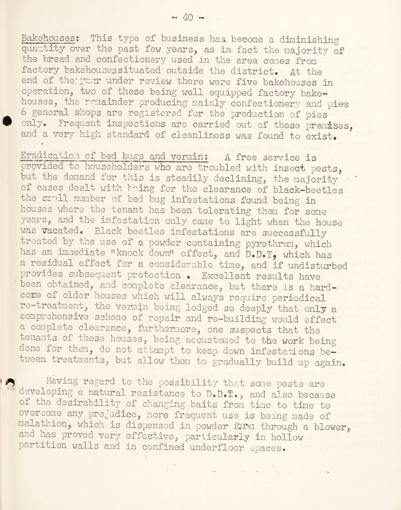 Bakehouses; This type of business has, become a diminishing quantity over the past few years, as in fact the majority of the bread and confectionery used in the area comes from factory bakehouses situated outside the district. At the end of the; year under review there were five bakehouses in operation, two of these being well equipped factory bake- houses, the remainder producing mainly confectionery and pie-s 6 general shops are registered for the' production of pies only. Frequent inspections are carried out of these premises, and a very high standard of cleanliness was found to exist. Eradication of bed bugs and vermin; A free service is provided to householders who are troubled with insect pests, but the demand for this is steadily declining, the majority of cases dealt with trying for the clearance of black-beetles tne scull number of bed bug infestations found being in houses where the tenant has been tolerating them for some years, and the infestation only came to light when the house was vacated. Black beetles infestations are successfully treated by the use of a powder containing pyrethrum, which has an immediate knock down” effect, and D.D.T, which has a residual effect for a considerable time, and if undisturbed provides.subsequent protection * Excellent results have 1 been obtained, and complete clearance, but there is a hard- core oi older houses which will always require periodical re-treatment, the vermin being lodged so deeply that only a comprehensive scheme of repair and re-building would effect a complete clearance, furthermore, one suspects that the tenants of these houses, being accustomed to the work being done for them, do not attempt to keep down infestations be- tween treatments, but allow them to gradually build up again. are 1 ^ Having regard to the possibility that some pests developing.a natural resistance to D.D.T., and also because of the desirability of changing baits from time to time to overcome any prejudice, more frequent use is being made of malathion, which is dispensed in powder fo.m through a blower, and has proved very effective, particularly in hollow partition walls and in confined underfloor spaces•