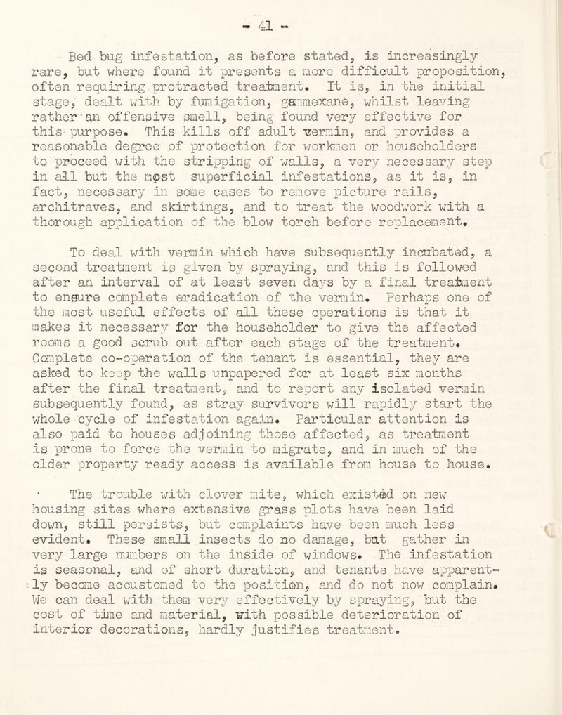 Bed bug infestation, as before stated, is increasingly rare, but where found it presents a nore difficult proposition often requiring protracted treatment. It is, in the initial stage, dealt with by fumigation, gammexane, whilst leaving rather'an offensive smell, being found very effective for this purpose. This kills off adult vermin, and provides a reasonable degree of protection for workmen or householders to proceed with the stripping of walls, a very necessary step in all but the mp>st superficial infestations, as it is, in fact, necessary in some cases to remove picture rails, architraves, and skirtings, .and to treat the woodwork with a thorough application of the blow torch before replacement. To deal with vermin which have subsequently incubated, a second treatment is given by spraying, and this is followed after an interval of at least seven days by a final treatment to ensure complete eradication of the vermin. Perhaps one of the most useful effects of all these operations is that it makes it necessary for the householder to give the affected rooms a good scrub out after each stage of the treatment. Complete co-operation of the tenant is essential, they are asked to keep the walls impapered for at least six months after the final treatment, and to report any isolated vermin subsequently found, as stray survivors will rapidly start the whole cycle of infestation, again. Particular attention is also paid to houses adjoining those affected, as treatment is prone to force the vermin to migrate, and in much of the older property ready access is available from house to house. The trouble with clover mite, which existed on new housing sites where extensive grass plots have been laid down, still persists, but complaints have been much less evident. These small insects do no damage, but gather in very large numbers on the inside of windows*. The infestation is seasonal, and of short duration, and tenants have apparent- •fly become accustomed to the position, and do not now complain. We can deal with them very effectively by spraying, but the cost of time and material, with possible deterioration of interior decorations, hardly justifies treatment.