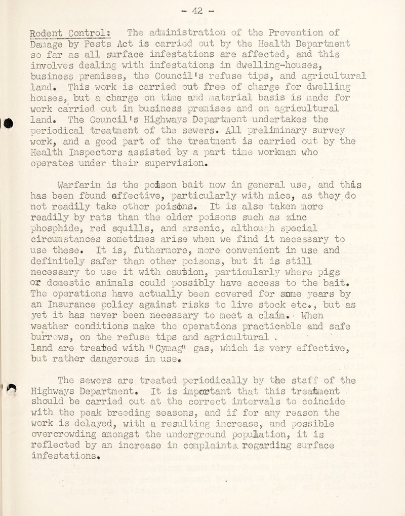 Rodent Controls The administration of the Prevention of Damage by Pests Act is carried out by the Health Department so far as all surface infestations are affected* and this involves dealing with infestations in dwelling-houses* business premises* the Councils refuse tips* and agricultural land* This work is carried out free of charge for dwelling houses* but a charge on time and material basis is made for work carried out in business premises and on agricultural land* The Council’s Highways Department undertakes the periodical treatment of the sewers* All preliminary survey work* and a good part of the treatment is carried out by the Health Inspectors assisted by a part time workman who operates under their supervision. Warfarin is the poison bait now in general use* and this has been found effective, particularly with mice* as they do not readily take other poisons. It is also taken more readily by rats than the older poisons such as zinc phosphide* red squills* and arsenic* although special circumstances sometimes arise when we find it necessary to use these. It is* futhermore* more convenient in use and definitely safer than other poisons* but it is still necessary to use it with caution* particularly where pigs ox* domestic animals could possibly have access to the bait. The operations have actually been covered for some years by an Insurance policy against risks to live stock etc.* but as yet it has never been necessary to meet a claim*1 When weather conditions make the operations practicable and safe burrows, on the refuse tips and agricultural , land are treated with nCymagn gas* which is very effective* but rather dangerous in use* The sewers are treated periodically by the staff of the Highways Department. It is important that this treatment ■ should be carried out at the correct intervals to coincide with the peak breeding seasons* and if for any reason the work is delayed* with a resulting increase* and possible overcrowding amongst the underground population* it is reflected by an increase in complaints, regarding surface infestations*