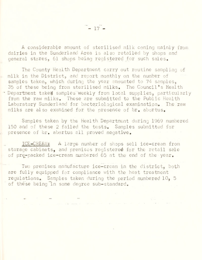 A considerable amount of sterilised milk coming mainly from dairies in the Sunderland Area is also retailed by shops and general stores, 61 shops being registered for such sales. The County Health Department carry out routine sampling of milk in the District, and report monthly on the number of samples taken, which during the year amounted to 74 samples, 35 of these being from sterilised milks. The Council’s Health Department takes samples weekly from local supplies, particularly from the raw milks. These are submitted to the Public Health Laboratory Sunderland for bacteriological examination. The raw milks are also examined for the presence of br. abortus. Samples taken by the Health Department during 1969 numbered 150 and of these 2 failed the tests. Samples submitted for presence of br. abortus all proved negative. ICE-CREAi.iS A large, number of shops sell ice-cream from storage cabinets, and premises registered for the retail sale of pre-packed ice-cream numbered 65 at the end of the year. Two premises manufacture ice-cream in the district, both are fully equipped for compliance with the heat treatment regulations. Samples taken during the period numbered 10, 5 of these being in some degree sub-standard.