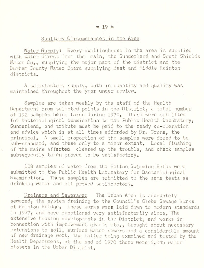 Sanitary Circumstances in the Area Water Supply; Every dwellinghouse in the area is supplied with water direct from the main, the Sunderland and South Shields Water Co., supplying the major part of the district and the Durham County Water Board supplying East and Middle Rainton districts. A satisfactory supply, both in quantity and quality was maintained throughout the year under review. Samples arc taken weekly by the staff of the Health Department from selected points in the District, a total number of 192 samples being taken during 1970. These were submitted for bacteriological examination to the Public Health Laboratory? Sunderland, and tribute must be paid to the ready co-operation and advice which is at all times afforded by Dr, Crone, the principal. A small proportion of the samples were found to be sub-standard, and these only to a minor extent. Local flushing of the mains affected cleared up the trouble, and check samples subsequently taken proved to be satisfactory. 108 samples of water from the Hetton Swimming Baths were submitted to the Public Health Laboratory for Bacteriological Examination. These samples arc submitted to the same tests as drinking water and all proved satisfactory. Drainage and Sewerage? The Urban Area is adequately sewered, the system draining to the Council's Glebe Sewage Works at Rainton Bridge. These works were laid down to modern standards in 1937, and have functioned very satisfactorily since. The extensive housing developments in the District, and works in connection with improvement grants etc., brought about necessary extensions to soil, surface water sewers and a considerable amount of new drainage work, the latter being examined and tested by the Health Department, at the end of 1970 there were 6,045 water closets in the Urban District.