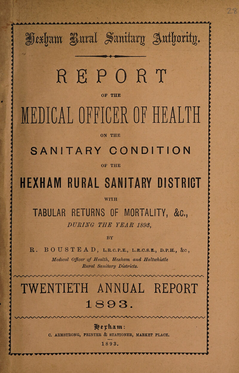 fomil jfewteg REPORT OF THE MEDICAL OFFICER OF HEALTH ON THE SANITARY CONDITION OF THE HEXHAM RURAL SANITARY DISTRICT WITH TABULAR RETURNS OF MORTALITY, &C„ DURING THE YEAR 189S, BY R. BOUSTEAD, l.r.c.p.e., l.r.c.s.e., d.p.h., &c., Medical Officer of Health, Hexham and Haltwhistle Rural Sanitary Districts. TWENTIETH ANNUAL REPORT 1893. e^Ham: C. ARMSTRONG, PRINTER & STATIONER, MARKET PLACE. 1 8 93. ► ► ► ► ► ► ► ► ► ► ► ► ► ► ► ► ► ► ► > ► ► ► ► ► ► * > > * ► ► ► > ► ► > ► * ► ► ►