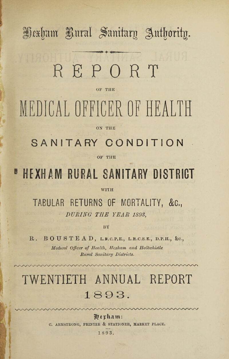 gutijwr% REPORT OF THE n n i 1j J A Li _L 1 n JJj r\ 1? W JL. ON THE SANITARY CONDITION OF THE HEXHAM RURAL SANITARY DISTRICT WITH TABULAR RETURNS OF MORTALITY, &c„ DURING THE YEAR 1S98, R. BOUSTEAD, l.b.c.p.e., l.r.c.s.e., d.p.h., &c., Medical Officer of Health, Hexham and IJaltwhutlc Rural Sanitary Districts. TWENTIETH ANNUAL REPORT 1893. ® cylvam: C. ARMSTRONG, PRINTER & STATIONER, MARKET PLACE.