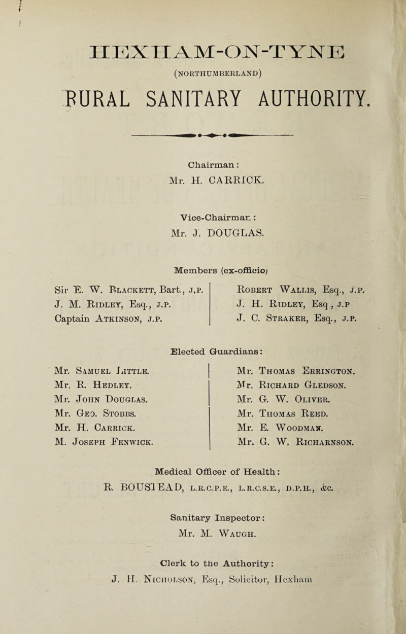 IIEXTIXM-ON-TYNE (NORTHUMBERLAND) RURAL SANITARY AUTHORITY. Chairman: Mr. H. C A ERICK Vice-Chairman: Mr. J. DOUGLAS. Members (ex-officio; Sir E. W. Blackett, Bart., j,p. J. M. Ridley, Esq., j.p. Captain Atkinson, j.p. Robert Wallis, Esq., j.p. J. H. Ridley, Esq, j.p J. C. Straker, Esq., j.p. Elected Mr. Samuel Little. Mr, R. Hedley. Mr. John Douglas. Mr. Geo. Stobbs. Mr. H. Carrick. M. Joseph Fenwick. Guardians: Mr. Thomas Errington. Mr. Richard Gledson. Mr. G. W. Oliver. Mr. Thomas Reed. Mr. E. Woodman. Mr. G. W. Richarnson. Medical Officer of Health: R. BOUS1EAD, l.r.c.p.e., l.r.c.s.e., d.p.h., &c. Sanitary Inspector: Mr. M. Waugh. Clerk to the Authority: