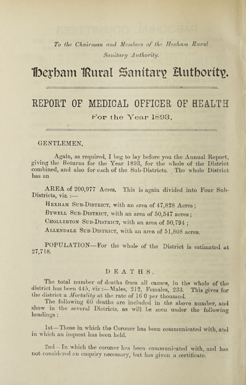 To the Chairman and Members of the Hexham Rural Sanitary Authority. Ibeybam IRural Sanitary Hutbont\\ REPORT OF MEDICAL OFFICER OF EE ALT E >'or the Year 1893, GENTLEMEN, Again, as required, I beg to lay before you the Annual Report, giving the Returns for the Year 1893, for the whole of the District combined, and also for each of the Sub-Districts. The whole District has an AREA of 200,977 Acres, This is again divided into Four Sub- Districts, viz. :— Hexham Sub-District, with an area of 47,828 Acres; Bywell Sub-District, with an area of 50,547 acres; Chollerton Sub-District, with an area of 50,794 ; Allendale Sub-District, with an area of 51,808 acres. POPULALION For the whole of the District is estimated at 27,718. DEATHS. The total number of deaths from all causes, in the whole of the district has been 445, viz :—Males, 2 1 2, Females, 233. This gives for the district a Mortality at the rate of 16 0 per thousand. The following 60 deaths are included in the above number, and showr in the several Districts, as will be seen under the following headings : 1st Those in which the Coroner has been communicated with, and in which an inquest has been held. 2nd— In which the coroner has been communicated with, and has not considered an enquiry necessary, but has given a certificate.
