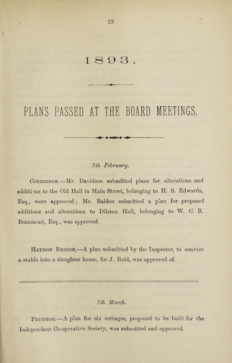 1893. PLANS PASSED AT THE BOARD MEETINGS. 7 th February. Corbridge.—Mr. Davidson submitted plans for alterations and additions to the Old Hall in Main Street, belonging to H. S. Edwards, Esq., were approved; Mr. Balden submitted a plan for proposed additions and alterations to Dilston Hall, belonging to W. 0. B. Beaumont, Esq., was approved. Haydon Bridge,—A plan submitted by the Inspector, to convert a stable into a slaughter house, for J. Reid, was approved of. 7th March. Prudhoe.—A plan for six cottages, proposed to be built for the Independant Co-operative Society, was submitted aud approved.