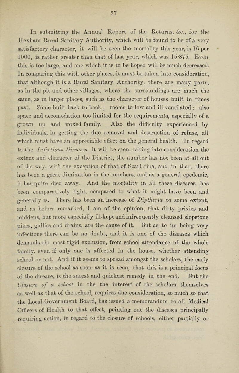 In submitting the Annual Report of the Returns, &c., for the Hexham Rural Sanitary Authority, which will be found to be of a very satisfactory character, it will be seen the mortality this year, is 16 per 1000, is rather greater than that of last year, which was 15-875. Even this is too large, and one which it is to be hoped will be much decreased. In comparing this with other places, it must be taken into consideration, that although it is a Rural Sanitary Authority, there are many parts, as in the pit and other villages, where the surroundings are much the same, as in larger places, such as the character of houses built in times past. Some built back to back ; rooms to low and ill-ventilated; also space and accomodation too limited for the requirements, especially of a grown up and mixed family. Also the difficulty experienced by individuals, in getting the due removal and destruction of refuse, all which must have an appreciable effect on the general health. In regard to the Infectious Diseases, it will be seen, taking into consideration the extent and character of the District, the number has not been at all out of the way, with the exception of that of Scarlatina, and in that, there has been a great diminution in the numbers, and as a general epedemic, it has quite died away. And the mortality in all these diseases, has been comparatively light, compared to what it might have been and generally is. There has been an increase of DijUheria to some extent, and as before remarked, I am of the opinion, that dirty privies and middens, but more especially ill-kept and infrequently cleansed slopstone pipes, gullies and drains, are the cause of it. But as to its being very infectious there can be no doubt, and it is one of the diseases which demands the most rigid exclusion, from school attendance of the whole family, even if only one is affected in the house, whether attending school or not. And if it seems to spread amongst the scholars, the early closure of the school as soon as it is seen, that this is a principal focus of the disease, is the surest and quickest remedy in the end. But the Closure of a school in the the interest of the scholars themselves as well as that of the school, requires due consideration, so much so that the Local Government Board, has issued a memorandum to all Medical Officers of Health to that effect, pointing out the diseases principally requiring action, in regard to the closure of schools, either partially or