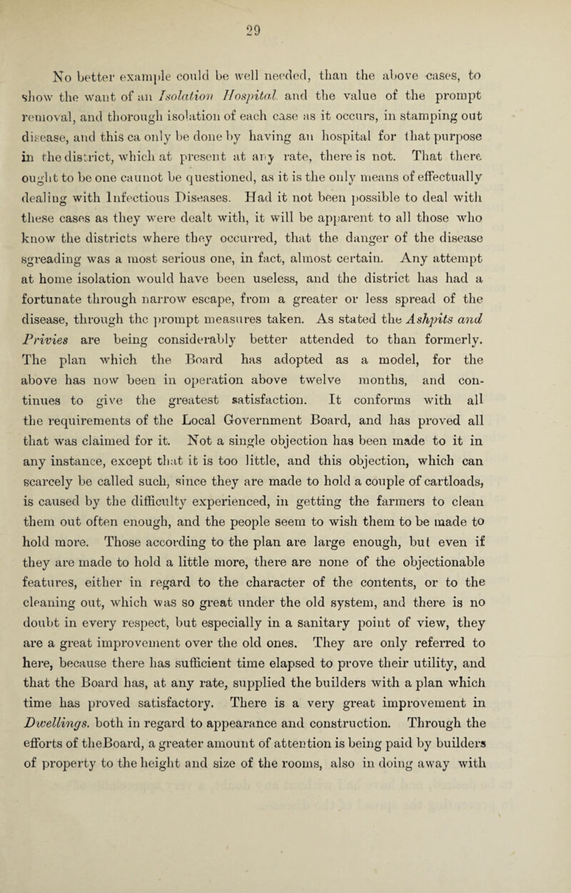 No better example could be well needed, than the above -cases, to show the want of an Isolation Hospital, and the value of the prompt removal, and thorough isolation of each case as it occurs, in stamping out disease, and this ca only be done by having an hospital for that purpose in the district, which at present at any rate, there is not. That there ought to be one caunot be questioned, as it is the only means of effectually dealing with Infectious Diseases. Had it not been possible to deal with these cases as they were dealt with, it will be apparent to all those who know the districts where they occurred, that the danger of the disease spreading was a most serious one, in fact, almost certain. Any attempt at home isolation would have been useless, and the district has had a fortunate through narrow escape, from a greater or less spread of the disease, through the prompt measures taken. As stated the Ashpits and Privies are being considerably better attended to than formerly. The plan which the Board has adopted as a model, for the above has now been in operation above twelve months, and con¬ tinues to give the greatest satisfaction. It conforms with all the requirements of the Local Government Board, and has proved all that was claimed for it. Not a single objection has been made to it in any instance, except that it is too little, and this objection, which can scarcely be called such, since they are made to hold a couple of cartloads, is caused by the difficulty experienced, in getting the farmers to clean them out often enough, and the people seem to wish them to be made to hold more. Those according to the plan are large enough, but even if they are made to hold a little more, there are none of the objectionable features, either in regard to the character of the contents, or to the cleaning out, which was so great under the old system, and there is no doubt in every respect, but especially in a sanitary point of view, they are a great improvement over the old ones. They are only referred to here, because there has sufficient time elapsed to prove their utility, and that the Board has, at any rate, supplied the builders with a plan which time has proved satisfactory. There is a very great improvement in Dwellings, both in regard to appearance and construction. Through the efforts of theBoard, a greater amount of attention is being paid by builders of property to the height and size of the rooms, also in doing away with