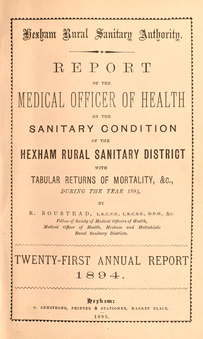 Lcslrow plural jOuitam ^nftrantir. REPORT OF THE MED1CA JJ W X i. i f r\ F HEALTH ON THE WITH TABULAR RETURNS OF MORTALITY, &C,, DURING THE YEAR 1894, BY R. BOUSTEAD, l.r.c.p.e., b.r.c.s.e., d.p.h., &c. Fellow of Society of Medical Officers of Health, Medical Officer of Health, Hexham and Haltwhistle Rural Sanitary Districts. r SANITARY CONDITION \ OF THE [ HEXHAM RURAL SANITARY DISTRICT x/x/x/x/\y TWENTY-FIRST ANNUAL REPORT? 1894 \/\/ x^X/x/x/\/X, Hexham: C. ARMSTRONG, PRINTER & STATIONER, MARKET PLACE. 1 89 5.
