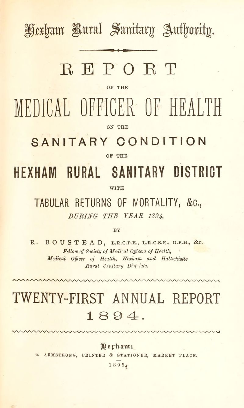 i)c*Ij;tw |lwral ^anitanr ^utfjonfjr. REPORT OF THE MEDICAL OFFICER OF HEALTH ON THE SANITARY CONDITION OF THE HEXHAM RURAL SANITARY DISTRICT WITH TABULAR RETURNS OF MORTALITY, &c,, DURING THE YEAR 1894, BY R. BOUSTE AD, e.R.c.p.e., e.r.c.s.e., d.p.h., &c. Fellow of Society of Medical Officers of Health, Medical Officer of Health, Hexham and Haltwhistle Rural S ’nitary Di i lets. TWENTY-FIRST ANNUAL REPORT 18 9 4. ityeyham: C. ARMSTRONG, PRINTER & STATIONER, MARKET PLACE.