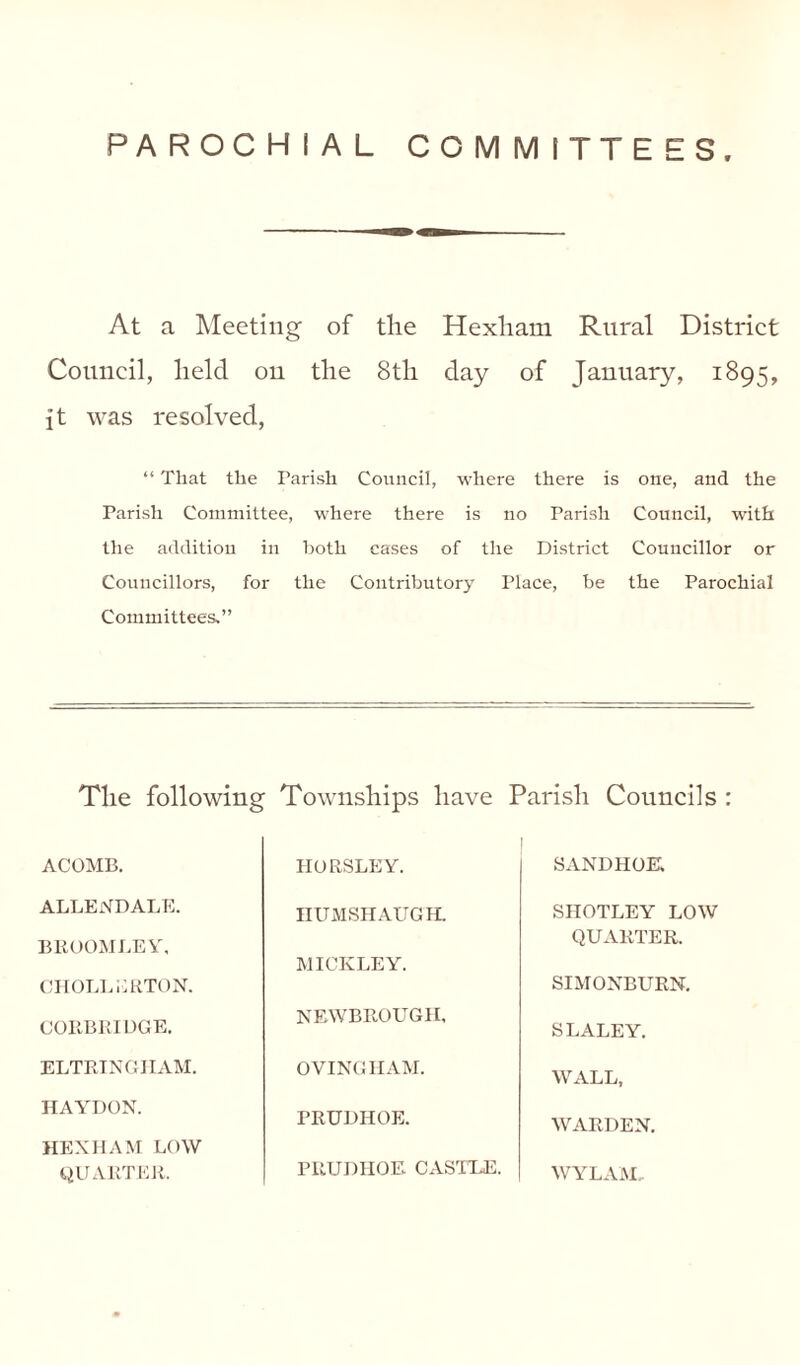 PAROCHIAL COMMITTEES At a Meeting of the Hexham Rural District Council, held on the 8th day of January, 1895, ft was resolved, “ That the Parish Council, where there is one, and the Parish Committee, where there is no Parish Council, with the addition in both cases of the District Councillor or Councillors, for the Contributory Place, be the Parochial Committees.” The following Townships have Parish Councils : ACOMB. ALLENDALE. BROOMLEY, CHOLLERTON. CORBRIDGE. ELTRINGIIAM. HAYDON. HEXHAM LOW QUARTER. HORSLEY. HUMSHAUGH. MICKLEY. NEWBROUGH, OVINGHAM. PRUDHOE. PRUDHOE CASTLE. SANDHOE. SHOTLEY LOW QUARTER. SIMONBURN. SLALEY. WALL, WARDEN. WYLAM,