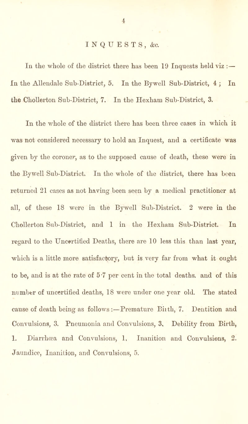 INQUESTS, &c. In the whole of the district there has been 19 Inquests held viz : — In the Allendale Sub-District, 5. In the Bywell Sub-District, 4 ; In the Chollerton Sub-District, 7. In the Hexham Sub-District, 3. In the whole of the district there has been three cases in which it was not considered necessary to hold an Inquest, and a certificate was given by the coroner, as to the supposed cause of death, these were in the Bywell Sub-District. In the whole of the district, there has been returned 21 cases as not having been seen by a medical practitioner at all, of these 18 were in the By well Sub-District. 2 were in the Chollerton Sub-District, and 1 in the Hexham Sub-District. In regard to the Uncertified Deaths, there are 10 less this than last year, which is a little more satisfactory, but is very far from what it ought to be, and is at the rate of 5 '7 per cent in the total deaths, and of this number of uncertified deaths, 18 were under one year old. The stated cause of death being as follows :—Premature Biith, 7. Dentition and Convulsions, 3. Pneumonia and Convulsions, 3, Debility from Birth, 1. Diarrhoea and Convulsions, 1, Inanition and Convulsions, 2. Jaundice, Inanition, and Convulsions, 5.