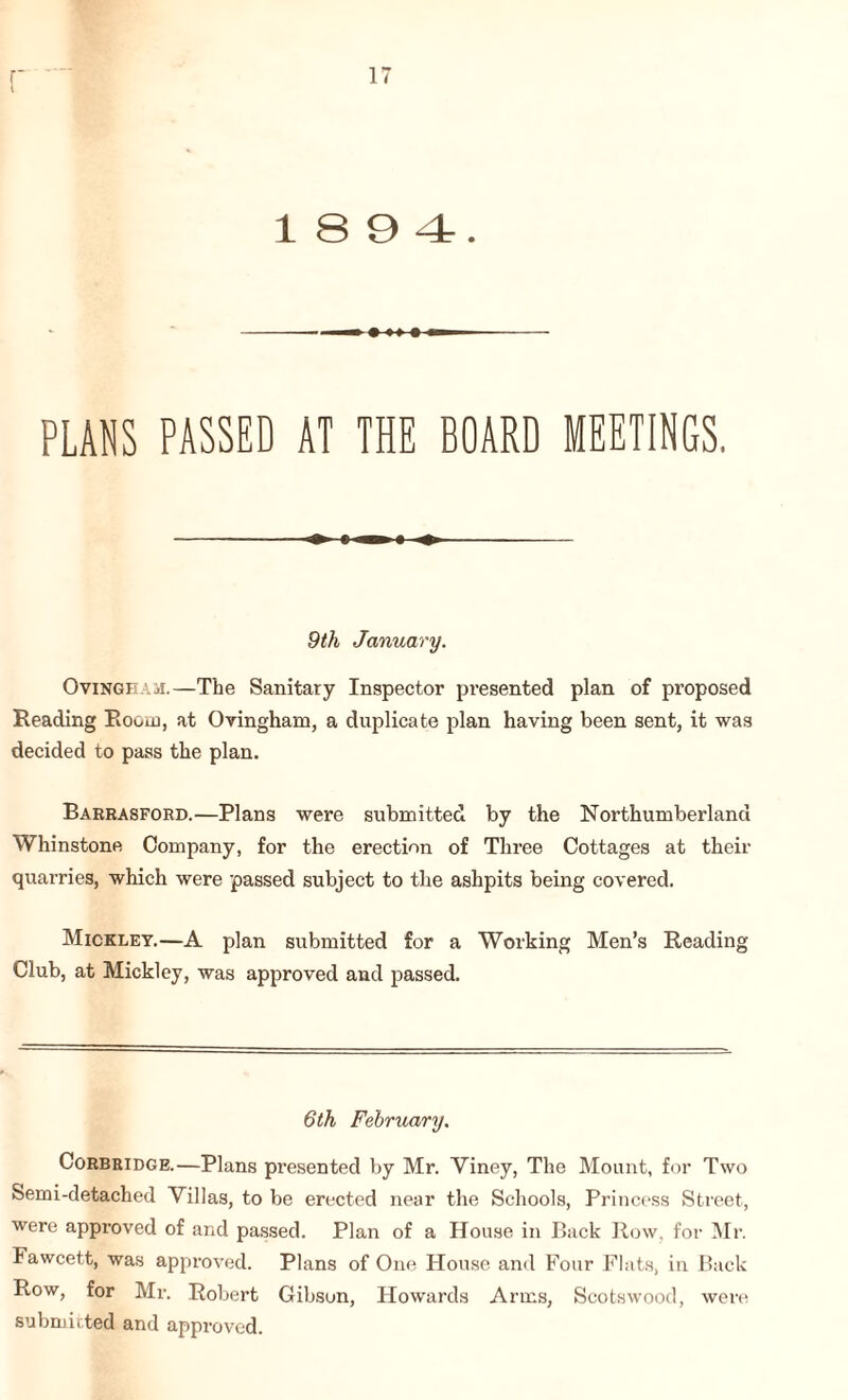 i 18 9 4. PLANS PASSED AT THE BOARD MEETINGS, ♦ ♦ 9th January. Ovinghaji.—The Sanitary Inspector pi-esented plan of proposed Reading Room, at Ovingham, a duplicate plan having been sent, it was decided to pass the plan. Barrasford.—Plans were submitted by the Northumberland Whinstone Company, for the erection of Three Cottages at their quarries, which were passed subject to the ashpits being covered. Mickley.—A plan submitted for a Working Men’s Reading Club, at Mickley, was approved and passed. 6th February. Corbridge.—Plans presented by Mr. Viney, The Mount, for Two Semi-detached Villas, to be erected near the Schools, Princess Street, were approved of and passed. Plan of a House in Back Row, for Mr. Fawcett, was approved. Plans of One House and Four Flats, in Back R.ow, for Mr. Robert Gibson, Howards Arms, Scotswood, were submitted and approved.