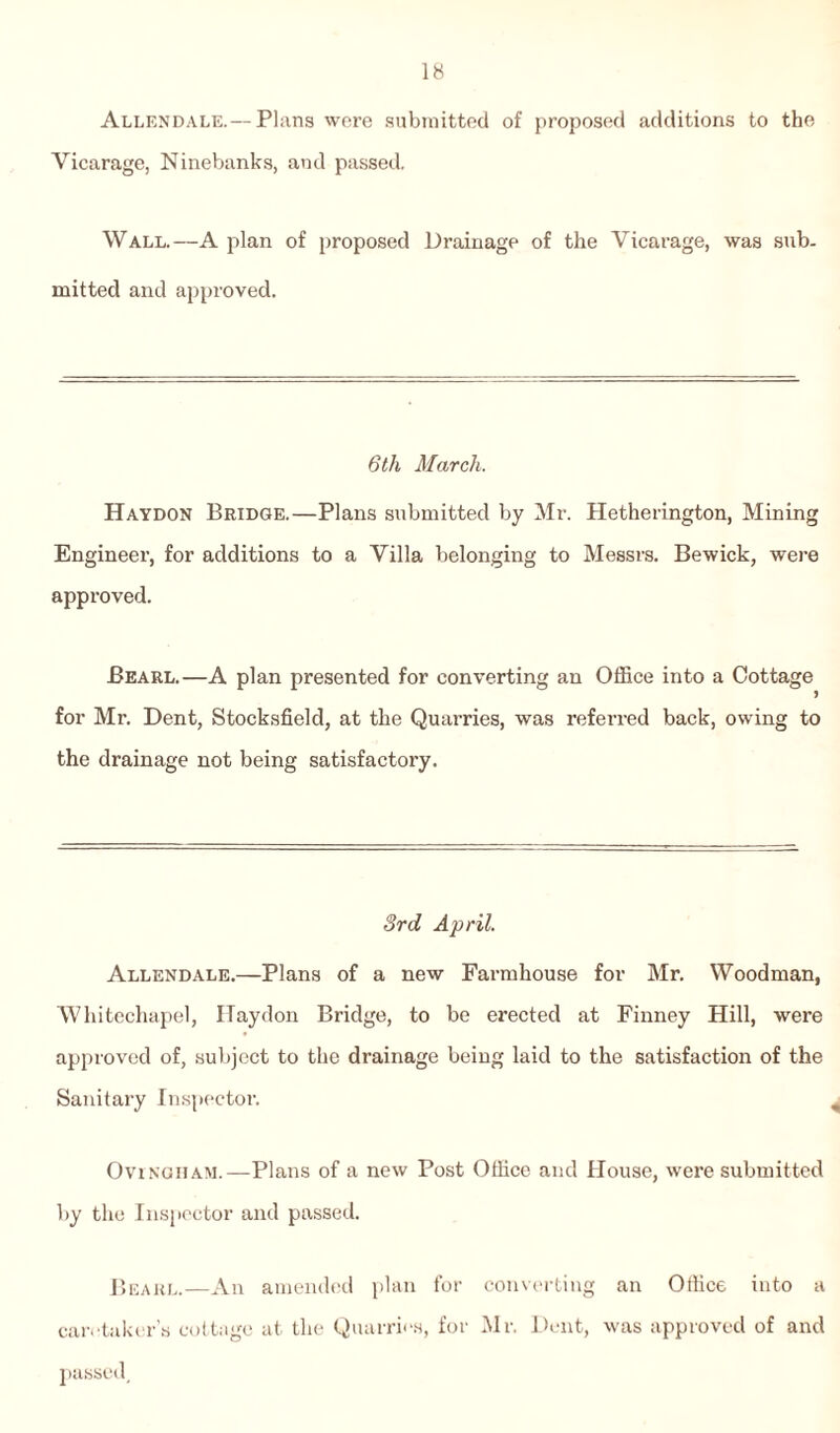 Allendale. —Plans were submitted of proposed additions to the Vicarage, Ninebanks, and passed. Wall.—A plan of proposed Drainage of the Vicarage, was sub¬ mitted and approved. 6 th March. Haydon Bridge.—Plans submitted by Mr. Hetherington, Mining Engineer, for additions to a Villa belonging to Messrs. Bewick, were approved. Pearl.—A plan presented for converting an Office into a Cottage for Mr. Dent, Stocksfield, at the Quarries, was referred back, owing to the drainage not being satisfactory. 3rd April. Allendale.—Plans of a new Farmhouse for Mr. Woodman, Whitechapel, ITaydon Bridge, to be erected at Finney Hill, were approved of, subject to the drainage being laid to the satisfaction of the Sanitary Inspector. Ovingham.— Plans of a new Post Office and House, were submitted by the Inspector and passed. Beaul.—An amended plan for converting an Office into a caretaker’s cottage at the Quarries, for Mr. Dent, was approved of and passed.