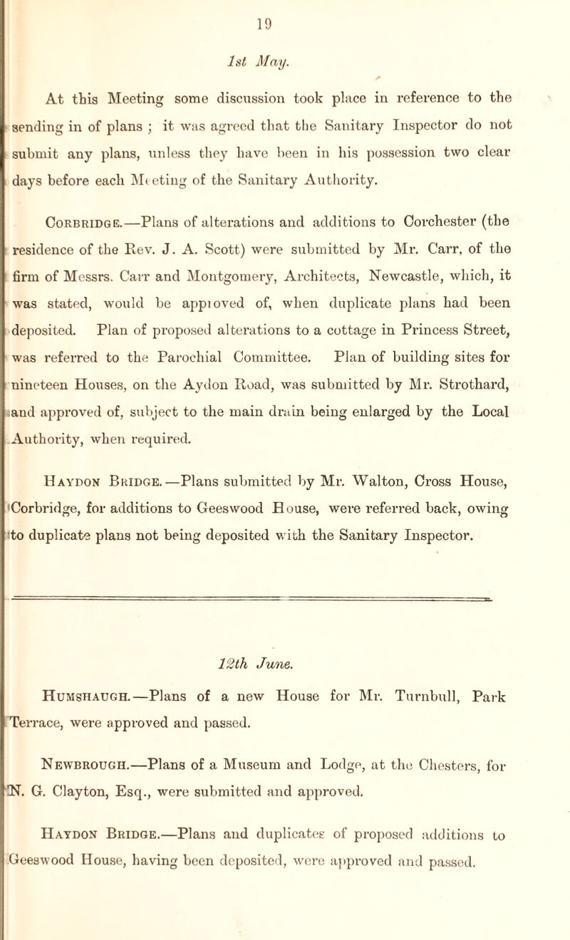 1st May. At this Meeting some discussion took place in reference to the sending in of plans ; it was agreed that the Sanitary Inspector do not submit any plans, unless they have been in his possession two clear days before each Meeting of the Sanitary Authority. Corbridge.—Plans of alterations and additions to Corchester (the residence of the Rev. J. A. Scott) were submitted by Mr. Carr, of the firm of Messrs. Carr and Montgomery, Architects, Newcastle, which, it was stated, would be appioved of, when duplicate plans had been deposited. Plan of proposed alterations to a cottage in Princess Street, was referred to the Parochial Committee. Plan of building sites for nineteen Houses, on the Aydon Road, was submitted by Mr. Strothard, and approved of, subject to the main drain being enlarged by the Local Authority, when required. Haydon Bridge.—Plans submitted by Mr. Walton, Cross House, Corbridge, for additions to Geeswood House, were referred back, owing ito duplicate plans not being deposited with the Sanitary Inspector. 12th June. Humstiaugh.—Plans of a new House for Mr. Turnbull, Park Terrace, were approved and passed. Newbrough.—Plans of a Museum and Lodge, at the Chesters, for IN. G. Clayton, Esq., were submitted and approved. Hatdon Bridge.—Plans and duplicates of proposed additions to Geeswood House, having been deposited, were approved and passed.