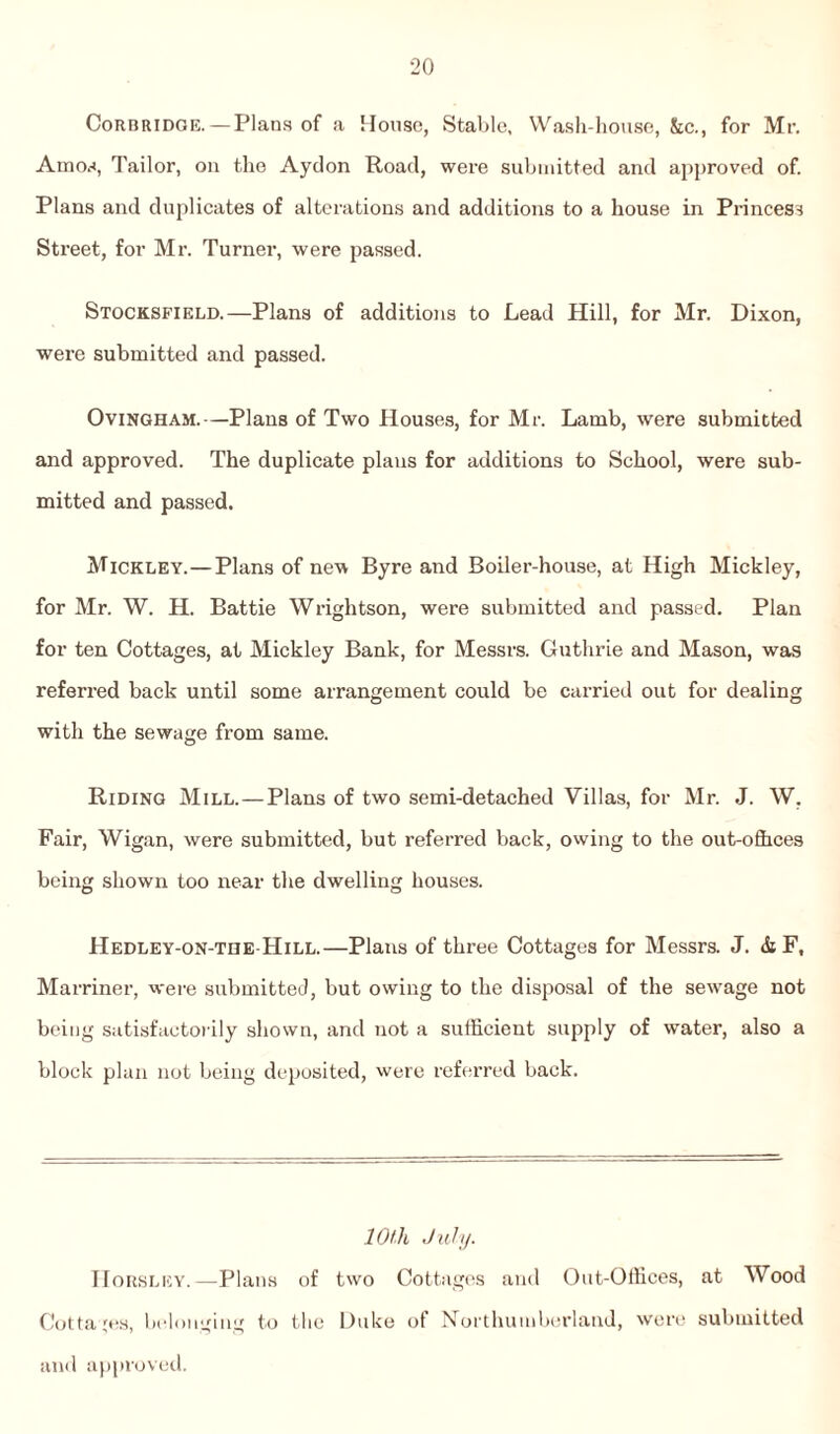 Corbridoe. — Plans of a House, Stable, Wash-house, &c., for Mr. Amos, Tailor, on the Aydon Road, were submitted and approved of. Plans and duplicates of alterations and additions to a house in Princess Street, for Mr. Turner, were passed. Stocksfield.—Plans of additions to Lead Hill, for Mr. Dixon, were submitted and passed. Ovingham.—Plans of Two Houses, for Mr. Lamb, were submitted and approved. The duplicate plans for additions to School, were sub¬ mitted and passed. Mickley.—Plans of new Byre and Boiler-house, at High Mickley, for Mr. W. H. Battie Wrightson, were submitted and passed. Plan for ten Cottages, at Mickley Bank, for Messrs. Guthrie and Mason, was referred back until some arrangement could be carried out for dealing with the sewage from same. Riding Mill.—Plans of two semi-detached Villas, for Mr. J. W, Fair, Wigan, were submitted, but referred back, owing to the out-ofhees being shown too near the dwelling houses. Hedley-on-the Hill.—Plans of three Cottages for Messrs. J. & F, Marriner, were submitted, but owing to the disposal of the sewage not being satisfactorily shown, and not a sufficient supply of water, also a block plan not being deposited, were referred back. 10th July. Horsley.—Plans of two Cottages and Out-Offices, at Wood Cottages, belonging to the Duke of Northumberland, were submitted and approved.