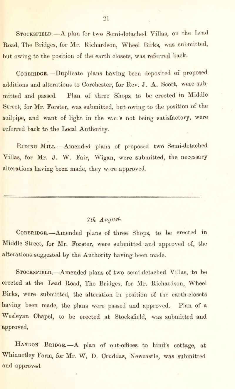 Stocksfield.—A plan for two Semi-detached Villas, on the Load Road, The Bridges, for Mr. Richardson, Wheel Birks, was submitted, but owing to the position of the earth closets, was referred back. Corbridge.—Duplicate plans having been deposited of proposed additions and alterations to Corchester, for Rev. J. A. Scott, were sub¬ mitted and passed. Plan of three Shops to be erected in Middle Street, for Mr. Forster, was submitted, but owing to the position of the soilpipe, and want of light in the w.c.’s not being satisfactory, were referred back to the Local Authority. Riding Mill.—Amended plans of proposed two Semi-detached Villas, for Mr. J. W. Fair, Wigan, were submitted, the necessary alterations having been made, they were approved. 7th A ugust. Corbridge.—Amended plans of three Shops, to be erected in Middle Street, for Mr. Forster, were submitted and approved of, the alterations suggested by the Authority having been made. Stocksfield,—Amended plans of two semi detached Villas, to be erected at the Lead Road, The Bridges, for Mr. Richardson, Wheel Birks, were submitted, the alteration in position of the earth-closets having been made, the plans were passed and approved. Plan of a Wesleyan Chapel, to be erected at Stocksfield, was submitted and approved, Haydon Bridge.—A plan of out-oifices to hind’s cottage, at Whinnetley Farm, for Mr. W, D. Oruddas, Newcastle, was submitted and approved.