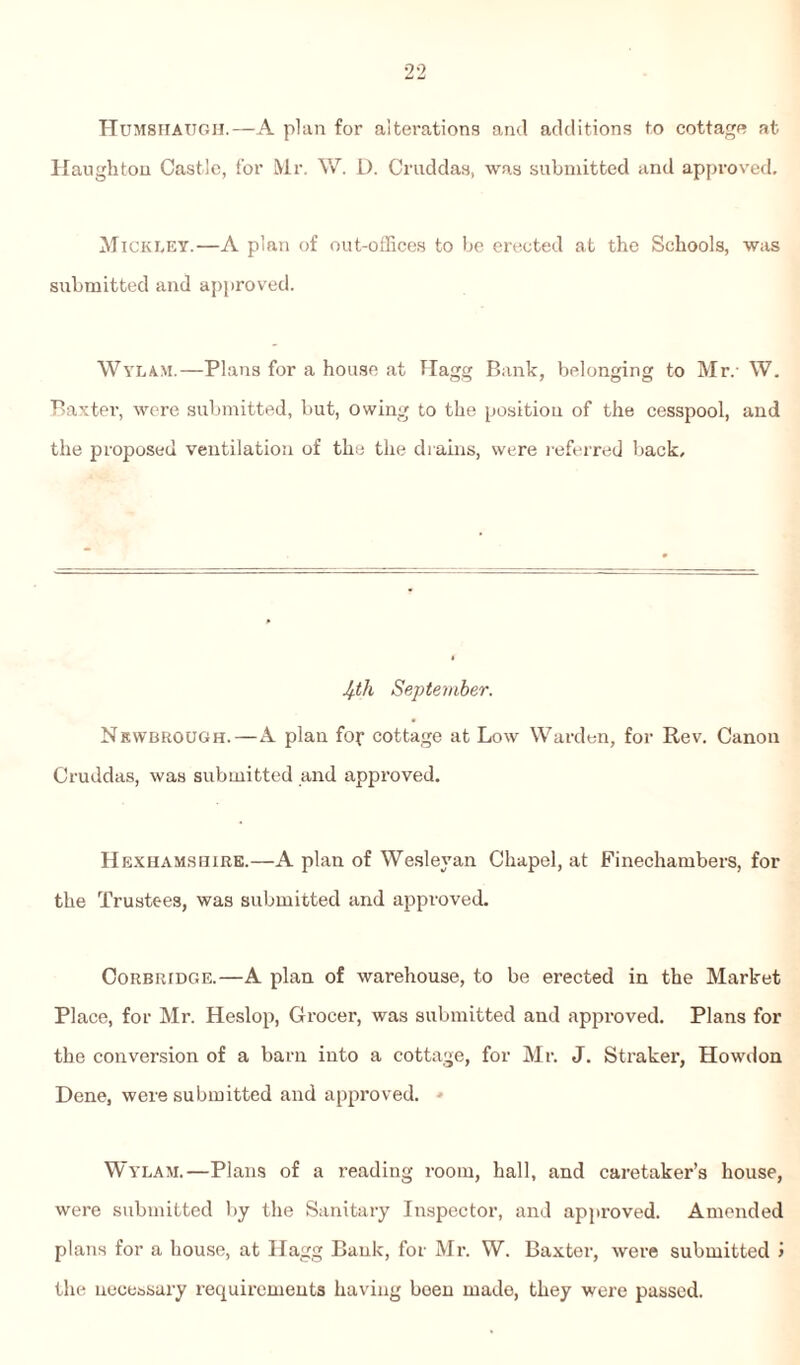 Humshaugh.—A plan for alterations and additions to cottage at Haughton Castle, for Mr. W. D. Cruddas, was submitted and approved. Mickley.—A plan of out-offices to be erected at the Schools, was submitted and approved. Wylam.—Plans for a house at Hagg Bank, belonging to Mr.- W. Baxter, were submitted, but, owing to the position of the cesspool, and the proposed ventilation of the the drains, were referred back. Ifth September. Newbrough.—A plan fop cottage at Low Warden, for Rev. Canon Cruddas, was submitted and approved. Hexhamshire.—A plan of Wesleyan Chapel, at Finechambers, for the Trustees, was submitted and approved. Corbridge.—A plan of warehouse, to be erected in the Market Place, for Mr. Heslop, Grocer, was submitted and approved. Plans for the conversion of a barn into a cottage, for Mr. J. Straker, Howdon Dene, were submitted and approved. - Wylam.—Plans of a reading room, hall, and caretaker’s house, were submitted by the Sanitary Inspector, and approved. Amended plans for a house, at Hagg Bank, for Mr. W. Baxter, were submitted > the necessary requirements having been made, they were passed.