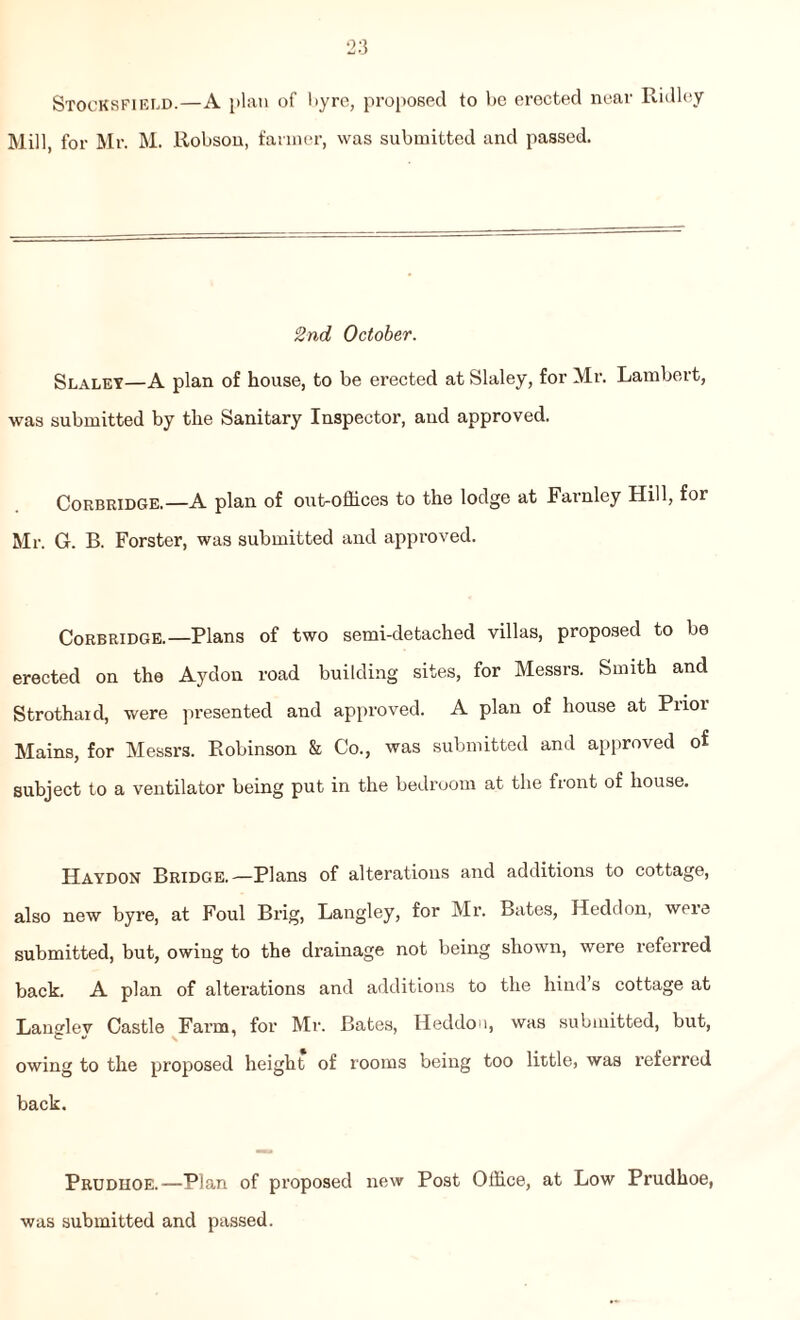 Stocksfiei.d.—A plan of byre, proposed to be erected near Ridley Mill, for Mr. M. Robson, farmer, was submitted and passed. 2nd October. Slaley—A plan of house, to be erected at Slaley, for Mr. Lambert, was submitted by the Sanitary Inspector, and approved. Corbridge.—A plan of out-offices to the lodge at Farnley Hill, for Mr. G. B. Forster, was submitted and approved. Corbridge.—Plans of two semi-detached villas, proposed to be erected on the Aydon road building sites, for Messrs. Smith and Strothard, were presented and approved. A plan of house at Piioi Mains, for Messrs. Robinson & Co., was submitted and approved of subject to a ventilator being put in the bedroom at the front of house. Haydon Bridge.—Plans of alterations and additions to cottage, also new byre, at Foul Brig, Langley, for Mr. Bates, Heddon, were submitted, but, owing to the drainage not being shown, were referred back. A plan of alterations and additions to the hind’s cottage at Langlev Castle Farm, for Mr. Bates, Heddon, was submitted, but, owing to the proposed height of rooms being too little, was referred back. Prudhoe.—Plan of proposed new Post Office, at Low Prudhoe, was submitted and passed.